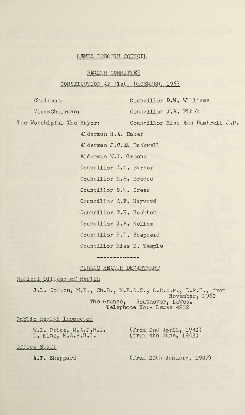 LEWES BOROUGH COUNCIL HEALTH COMMITTEE CONSTITUTION AT 31st, DECEMBER, 1963 Chairman: Councillor D.W. Williams Vice-Chairman? Councillor J.R. Fitch The Worshipful The Mayor: Councillor Miss Ann Dumhrell J.P. Alderman H.4. Baker Alderman J.C.E. Buckwell Alderman W.J. Greene Councillor A.C. Barker Councillor M.S. Breese Councillor S.W. Crees Councillor A.F. Hayward Councillor T.H. Hockton Councillor J.R. Kellam Councillor H.D. Shepherd Councillor Miss B. Temple PUBLIC HEALTH PEPARTMSNT Medical Officer of Health J.L. Cotton, M.B., Ch.B., M.R.C.S., L.R.C.P., D.P.H., from November, I960 The Grange, Southover, Lewes* Telephone No:- Levies 4282 Public Health Inspector W.I. Price, M.A.P.H.I. (from 2nd April, 1941) D. King, M.A.P.H.I. (from 4th June, 1963) Office Staff A.J. Sheppard (from 20th January, 1947)