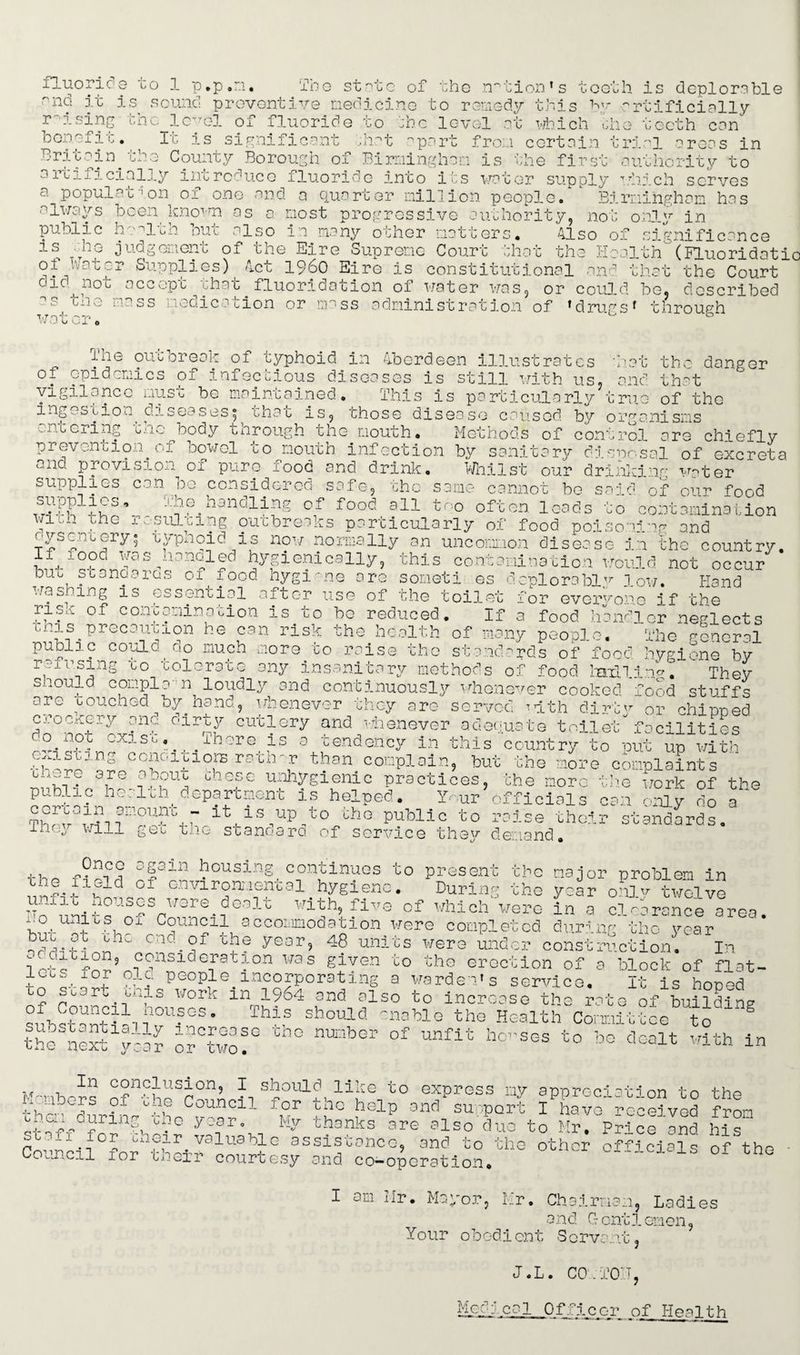 fluorine to 1 p.p.m. The state of the nation’s tooth is deplorable ^nd it is sound preventive medicine to remedy this by artificially v isins the level of fluoride to the level at which oho teeth can It is sign! • hat apart from certain trial areas in o benefit '8rf'?2*n. ^~3 C?ulTfcy Borough of Birmingham is the first authority to artij.icially introduce fluoride into its water supply which serves a population of one and a quarter million people/1 Birmingham has an hority, no Also only in significance always been knovna as a most progressive public health but also in many other matters, is .lie judgement of the Eire Supreme Court that the ol Water Supplies) Act i960 Eire is constitutional and that the Court did^not accept that fluoridation of water was, or could he, described ~ c--8 n3ss lodica fcion or mass administration of ’drugs* through nlth (ELuoridatio wat ci iiie out creak of typhoid in Aberdeen illustrates of epidemics of infectious diseases is still with us. vigilance ingestio ontering must A he maintained. Thi; diseases; that na c and is particularly*tru■: is, those disease caused by organisms the danger that of the the body through the mouth. Methods of control are chieflv prevennon.of bowel co mouth infection by sanitary disposal of excreta and provision of pure food and drink. Whilst our drinkino w«ter supplies can be considered safe, the same cannot be said of our food supplies, The.handling of food all too often leads to contamination With the resulting outbreaks particularly of food poisoning and oysenuery; cypnoid is now normally an uncommon disease in the country. If fooo was^aanoled hygienically, this contamination would not occur buo stanoaras of food hygiene are someti es deplorably low. Hand was mg is essential after use of the toilet for everyone if the rise of contamination is to bo reduced. If a food handler neglects th-is precaution he can risk the health of many people. The general co/ld,_do much inore.to rfise thc Standards of food hygiene by refusing to tolerate any insanitary methods of food Wlin^t They should complu n loudly and continuously whenever cooked food stuffs aro touched by.hand, whenever they are served ^d.th dirty or chinned crockery anc dirty cutlery and whenever adequate toilet facilities 00 nor exist There is a tendency in this country'to nut up with cxiscmg conditions rathur than complain, but the more complaints chore are about these unhygienic practices, the more the work of public health department is helped. Your officials can only do certain amount - it is up to the public to raj se their 111 ri /-> *r T.rn 1 1 .-v-!- 4- ‘U ^ -1 -? « . . . the a lhoy will get the standard of service thev demand s t andards the f?ei°d ^ousing, continues to present the major problem in 13f1Glcl 01 environmental hygiene. During the year onlv twelve with, five of which were in a Iterance area. 1 • a1 , 01 Council accommodation were completed during thc year nSi-Mnn yG3r> 48 units *ere under construction. In ; nnSldefat-'°n was glVGn co tho erection of a block of flat- old People.incorporating a warden’s service. It is hoped 2 Work 111 !964 and also to increase the rate of building lou?GS- This should enable the Health Committee to the nex//k o“f° ° °f Unf“ ho”ses to *> dcalt '*th in K'nhors of'htrmLii SSoulT iiy t0 express my appreciation to the tha duri/ the , k° ,help ond SU;'PQrt 1 have received from /i:2v~ 2 in/ ?° yoar° thanks are also duo to Mr. Price and his Co/cnf0fnrnieYfalU3HG asslstonoG» and to the other officials of the - - icil for tneir courtesy and co-operation. I am Mr. Mayor, Mr. Chairman, Ladies and G ont1emen, Your obedi ent S crvan.t, J.L. CO .T01T, Med:cal Officer of Health