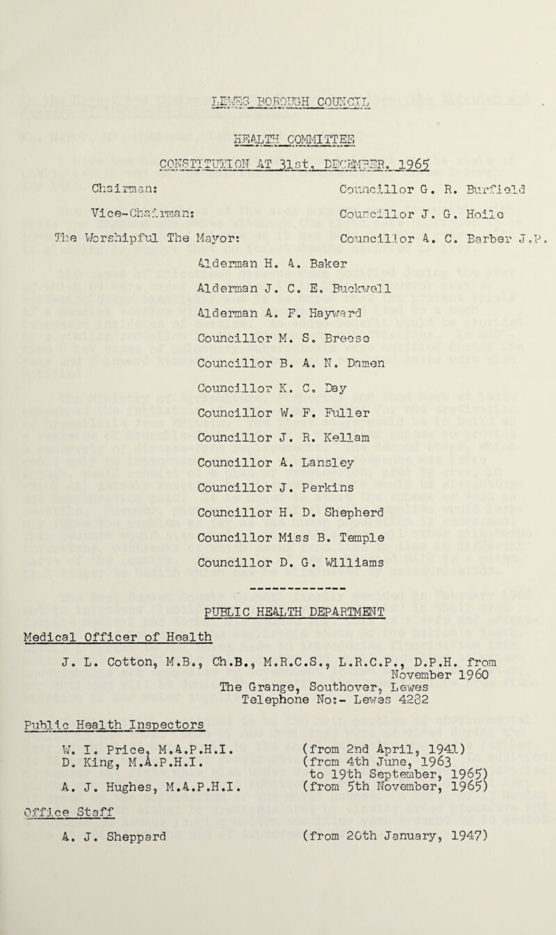 HFiALTH COMMITTEE CONSTITUTION AT 31st, DECEMBER. 1965 Cl13 i rma n t Comic 111 o r G . R. Bnrf i ol d Vice-Chairmans Councillor J, G. Hoilo The Worshipful The Mayor; Councillor 4„ C. Barber J. Alderman H. 4. Baker Alderman J. C„ E. Buckwell Alderman A. F. Hayward Councillor M. S„ Breese Councillor B. A. N. Damen Councillor K. C„ Day Councillor W. F. Fuller Councillor J. R. Kellam Councillor A. Lansley Councillor J. Perkins Councillor H. D. Shepherd Councillor Miss B. Temple Councillor D. G. Williams PUBLIC HEALTH DEPARTMENT Medical Officer of Health J. L. Cotton, M.B., Ch.B., M.R.C.S., L.R.C.P., D„P.H. from November I960 The Grange, Southover, Lewes Telephone No;- Lewes 4282 Public Health Inspectors W. I. Price, M.4.P.H.I. (from 2nd April, 1941) D, King, M.A.P.H.I. (from 4th June, 1963 to 19th September, 1965) A. J. Hughes, M.A.P.H.I. (from 5th November, 1965) Office Staff A. J. Sheppard (from 2Gth January, 1947)