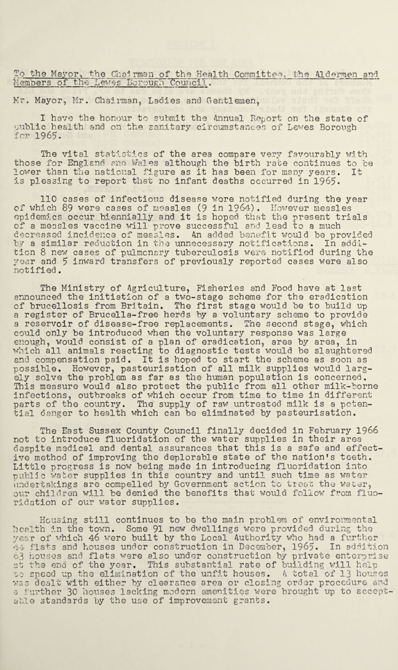 To the Mayor, the Choi rman of the Health Committee._the Aldermen and Members of the I.ewes Borough Coujici.I . Mr. Mayor, Mr. Chairman, Ladies and Gentlemen, I have the honour to submit the Annual Report on the state of public health and on the sanitary circumstances of Lewes Borough for 1965. The vital statistics of the area compare very favourably with those for England ano Wales although the birth rate continues to be lower than the national figure as it has been for many years. It is pleasing to report that no infant deaths occurred in 1965. 110 cases of infectious disease wore notified during the year of which 89 were cases of measles (9 in 1964). However measles epidemics occur biennially and it is hoped that the present trials of a measles vaccine will prove successful and lead to a much decreased Incidence of measles. An added benefit would be provided by a similar reduction in the unnecessary notifications. In addi¬ tion 8 new cases of pulmonary tuberculosis were notified during the year and 5 inward transfers of previously reported cases were also notified. The Ministry of Agriculture, Fisheries and Food have at last announced the initiation of a two-stage scheme for the eradication of brucellosis from Britain. The first stage would be to build up a register of Brucella-free herds by a voluntary scheme to provide a reservoir of disease-free replacements. The second stage, which could only be introduced when the voluntary response was large enough, would consist of a plan of eradication, area by area, in which all animals reacting to diagnostic tests would be slaughtered and compensation paid. It is hoped to start the scheme as soon as possible. However, pasteurisation of all milk supplies would larg¬ ely solve the problem as far as the human population is concerned. This measure would also protect the public from all other milk-borne infections, outbreaks of which occur from time to time in different parts of the country. The supply of raw untreated milk is a poten¬ tial danger to health which can be eliminated by pasteurisation. The East Sussex County Council finally decided in February 1966 not to introduce fluoridation of the water supplies in their area despite medical and dental assurances that this is a safe and effect¬ ive method of improving the deplorable state of the nation's teeth. Little progress is now being made in introducing fluoridation into public water supplies in this country and until such time as water undertakings are compelled by Government action to treat the water, our children will be denied the benefits that would follow from fluo¬ ridation of our water supplies. Housing still continues to be the main problem of environmental health in the town. Some 91 new dwellings were provided during the year of which 46 were built by the Local Authority who had a further 44 flats and houses under construction in December, 1965. In addition 63 houses and flats were also under construction by private enterprise at the end of the year. This substantial rate of building will help oo speed up the elimination of the unfit houses. A total of 13 houses was dealt with either by clearance area or closing order procedure and a further 30 houses lacking modern amenities were brought up to accept¬ able standards by the use of improvement grants.