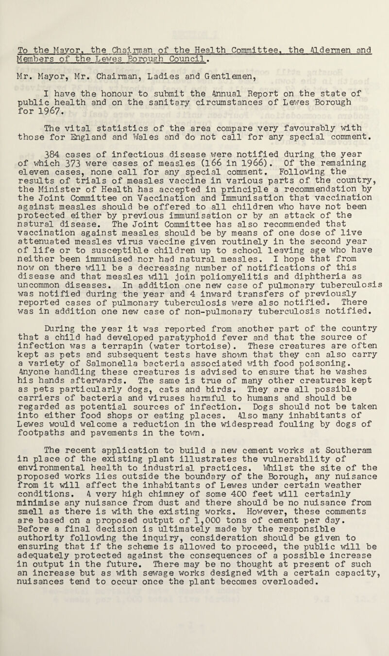 To the Mayor, the Chairman of the Health Committee, the Aldermen and Members of the Lewes Borough Council. Mr. Mayor, Mr. Chairman, Ladies and Gentlemen, I have the honour to submit the Annual Report on the state of public health and on the sanitary circumstances of Lewes Borough for 1967. The vital statistics of the area compare very favourably with those for England and Wales and do not call for any special comment. 384 cases of infectious disease were notified during the year of which 373 were cases of measles (166 in 1966). Of the remaining eleven cases, none call for any special comment. Following the results of trials of measles vaccine in various parts of the country, the Minister of Health has accepted in principle a recommendation by the Joint Committee on Vaccination and Immunisation that vaccination against measles should be offered to all children who have not been protected either by previous immunisation or by an attack of the natural disease. The Joint Committee has also recommended that vaccination against measles should be by means of one dose of live attenuated measles virus vaccine given routinely in the second year of life or to susceptible children up to school leaving age who have neither been immunised nor had natural measles. I hope that from now on there will be a decreasing number of notifications of this disease and that measles will join poliomyelitis and diphtheria as uncommon diseases. In addition one new case of pulmonary tuberculosis was notified during the year and 4 inward transfers of previously reported cases of pulmonary tuberculosis were also notified. There was in addition one new case of non-pulmonary tuberculosis notified. During the year it was reported from another part of the country that a child had developed paratyphoid fever and that the source of infection was a terrapin (water tortoise). These creatures are often kept as pets and subsequent tests have shown that they can also carry a variety of Salmonella bacteria associated with food poisoning. Anyone handling these creatures is advised to ensure that he washes his hands afterwards. The same is true of many other creatures kept as pets particularly dogs, cats and birds. They are all possible carriers of bacteria and viruses harmful to humans and should be regarded as potential sources of infection. Dogs should not be taken into either food shops or eating places. Also many inhabitants of Lewes would welcome a reduction in the widespread fouling by dogs of footpaths and pavements in the town. The recent application to build a new cement works at Southeram in place of the existing plant illustrates the vulnerability of environmental health to industrial practices. Whilst the site of the proposed works lies outside the boundary of the Borough, any nuisance from it will affect the inhabitants of Lewes under certain weather conditions. A very high chimney of some 400 feet will certainly minimise any nuisance from dust and there should be no nuisance from smell as there is with the existing works. However, these comments are based on a proposed output of 1,000 tons of cement per day. Before a final decision is ultimately made by the responsible authority following the inquiry, consideration should be given to ensuring that if the scheme is allowed to proceed, the public will be adequately protected against the consequences of a possible increase in output in the future. There may be no thought at present of such an increase but as with sewage works designed with a certain capacity, nuisances tend to occur once the plant becomes overloaded.