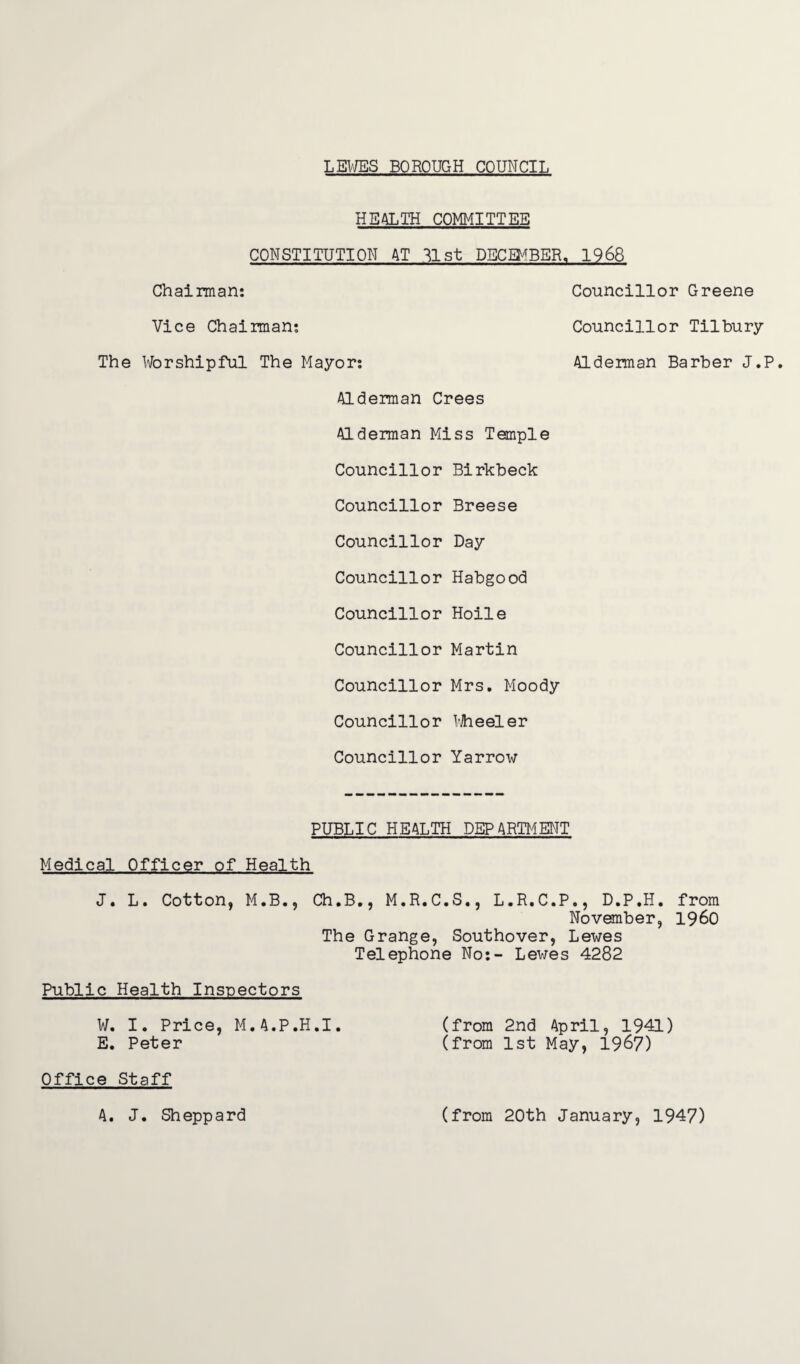 HEALTH COMMITTEE CONSTITUTION AT 31st DECEMBER, 1968 Chairman: Councillor Greene Vice Chairman: Councillor Tilbury The Worshipful The Mayor: Alderman Barber J.P. Alderman Crees Alderman Miss Temple Councillor Birkbeck Councillor Breese Councillor Day Councillor Habgood Councillor Hoile Councillor Martin Councillor Mrs. Moody Councillor Wheeler Councillor Yarrow PUBLIC HEALTH DEPARTMENT Medical Officer of Health J. L. Cotton, M.B., Ch.B., M.R.C.S., L.R.C.P., D.P.H. from November, i960 The Grange, Southover, Lewes Telephone No:- Lewes 4282 Public Health Inspectors W. I. Price, M.A.P.H.I. (from 2nd April, 1941) E. Peter (from 1st May, 1967) Office Staff A. J. Sheppard (from 20th January, 1947)