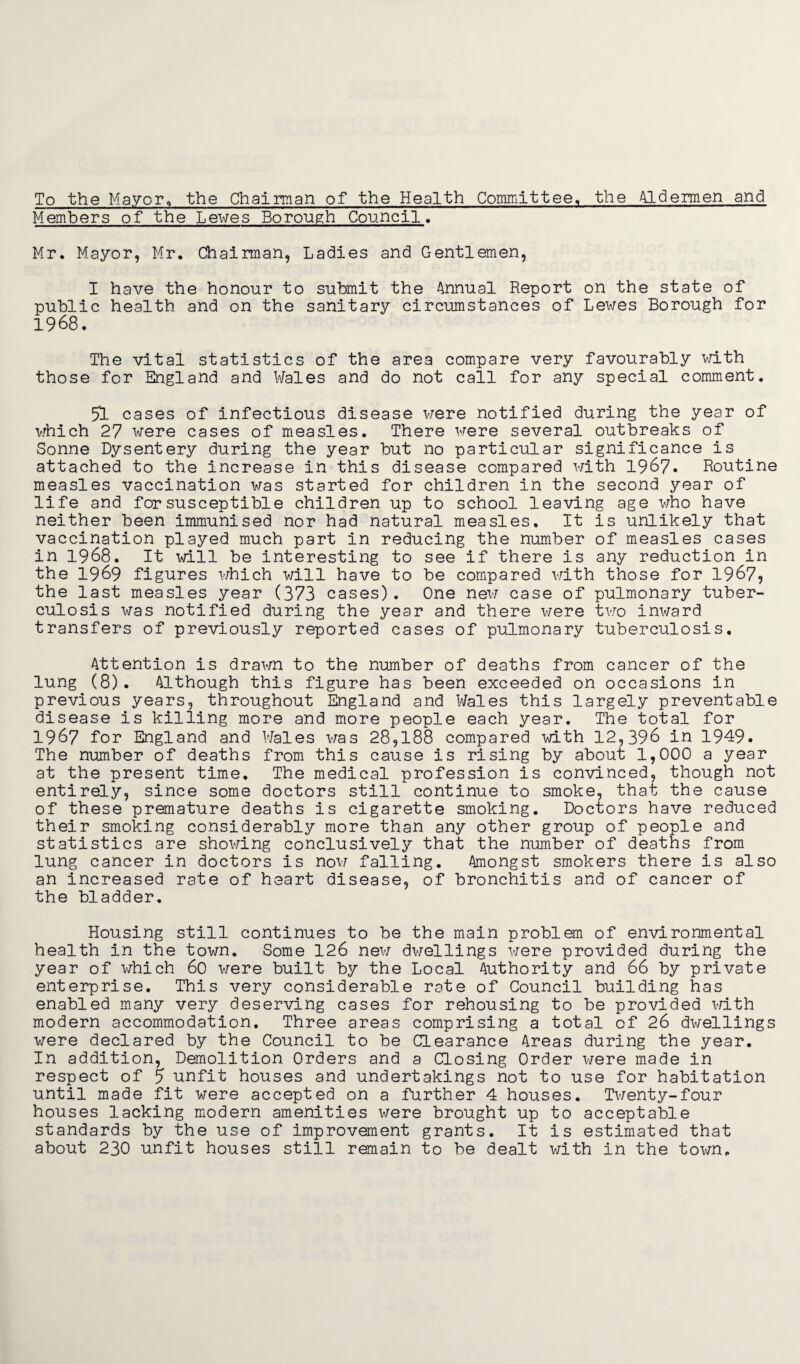 To the Mayor, the Chairman of the Health Committee, the Aldermen and Members of the Lewes Borough Council. Mr. Mayor, Mr. Chairman, Ladies and Gentlemen, I have the honour to submit the Annual Report on the state of public health and on the sanitary circumstances of Lewes Borough for 1968. The vital statistics of the area compare very favourably with those for England and Wales and do not call for any special comment. 51 cases of infectious disease were notified during the year of which 27 were cases of measles. There were several outbreaks of Sonne Dysentery during the year but no particular significance is attached to the increase in this disease compared with 1967. Routine measles vaccination was started for children in the second year of life and for susceptible children up to school leaving age who have neither been immunised nor had natural measles. It is unlikely that vaccination played much part in reducing the number of measles cases in 1968. It will be interesting to see if there is any reduction in the 1969 figures which will have to be compared with those for 1967, the last measles year (373 cases). One new case of pulmonary tuber¬ culosis was notified during the year and there were two inward transfers of previously reported cases of pulmonary tuberculosis. Attention is drawn to the number of deaths from cancer of the lung (8). Although this figure has been exceeded on occasions in previous years, throughout England and Wales this largely preventable disease is killing more and more people each year. The total for 1967 for England and Wales was 28,188 compared with 12,396 in 1949. The number of deaths from this cause is rising by about 1,000 a year at the present time. The medical profession is convinced, though not entirely, since some doctors still continue to smoke, that the cause of these premature deaths is cigarette smoking. Doctors have reduced their smoking considerably more than any other group of people and statistics are showing conclusively that the number of deaths from lung cancer in doctors is now falling. Amongst smokers there is also an increased rate of heart disease, of bronchitis and of cancer of the bladder. Housing still continues to be the main problem of environmental health in the town. Some 126 new dwellings were provided during the year of which 60 were built by the Local Authority and 66 by private enterprise. This very considerable rate of Council building has enabled many very deserving cases for rehousing to be provided with modern accommodation. Three areas comprising a total of 26 dwellings were declared by the Council to be Clearance Areas during the year. In addition, Demolition Orders and a Closing Order were made in respect of 5 unfit houses and undertakings not to use for habitation until made fit were accepted on a further 4 houses. Twenty-four houses lacking modern amenities were brought up to acceptable standards by the use of improvement grants. It is estimated that about 230 unfit houses still remain to be dealt with in the town.