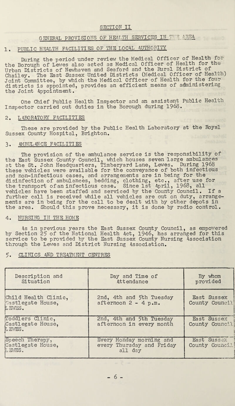 GENERAL PROVISIONS OF HEALTH SERVICES IN TTrE 1. PUBLIC HEALTH FACILITIES OF THE LOCAL AUTHORITY During the period under review the Medical Officer of Health for the Borough of Lewes also acted as Medical Officer of Health for the Urban Districts of Newhaven and Seaford and the Rural District of Chailey. The East Sussex United Districts (Medical Officer of Health) Joint Committee, by which the Medical Officer of Health for the four districts is appointed, provides an efficient means of administering the Joint Appointment. One Chief Public Health Inspector and an assistant Public Health Inspector carried out duties in the Borough during 1968. 2. LABORATORY FACILITIES These are provided by the Public Health Laboratory at the Royal Sussex County Hospital, Brighton. 3. AMBULANCE FACILITIES The provision of the ambulance service is the responsibility of the East Sussex County Council, which houses seven large ambulances at the St. John Headquarters, Timberyard Lane, Lewes. During 1968 these vehicles were available for the conveyance of both infectious and non-infectious cases, and arrangements are in being for the disinfection of ambulances, bedding, clothing, etc., after use for the transport of an infectious case. Since 1st April, 1968, all vehicles have been staffed and serviced by the County Council. If a further call is received while all vehicles are out on duty, arrange¬ ments are in being for the call to be dealt with by other depots in the area. Should this prove necessary, it is done by radio control. 4. NURSING IN THE HOME As in previous years the East Sussex County Council, as empowered by Section 25 of the National Health Act, 1946, has arranged for this service to be provided by the East Sussex County Nursing Association through the Lewes and District Nursing Association. 5. CLINICS and treatment centres Description and Situation Day and Time of Attendance By whom provided Child Health Clinic, Castlegate House, L EWES. 2nd, 4th and 5th Tuesday afternoon 2 - 4 p.m. East Sussex County Council Toddlers Clinic, Castlegate House, LEWES. 2nd, 4th and 5th Tuesday afternoon in every month East Sussex County Council ] Speech Therapy, Castlegate House, LEWESo Every Monday morning and every Thursday and Friday all day East Sussex County Council! ! »