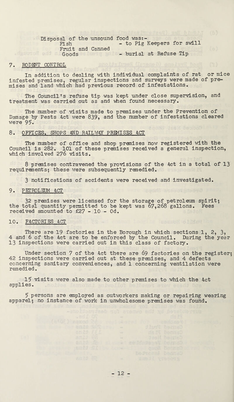 Disposal of the unsound food was:- Fish - to Pig Keepers for swill Fruit and Canned Goods - burial at Refuse Tip 7. RODENT CONTROL In addition to dealing with individual complaints of rat or mice infested premises, regular inspections and surveys were made of pre¬ mises and land which had previous record of infestations. The Council’s refuse tip was kept under close supervision, and treatment was carried out as and when found necessary. The number of visits made to premises under the Prevention of Damage by Pests 4ct were 839, and the number of infestations cleared were 95- 8. OFFICES. SHOPS AND RAILWAY PREMISES ACT The number of office and shop premises now registered with the Council is 282. 101 of these premises received a general inspection, which involved 276 visits. 8 premises contravened the provisions of the Act in a total of 13 requirements; these were subsequently remedied. 3 notifications of accidents were received and investigated, 9. PETROLEUM ACT 32 premises were licensed for the storage of petroleum spirit; the total quantity permitted to be kept was 67,268 gallons. Fees received amounted to £27 - 10 - Od. 10. FACTORIES ACT There are 19 factories in the Borough in which sections 1, 2, 3, 4 and 6 of the Act are to be enforced by the Council. During the year 13 inspections were carried out in this class of factory. Under section 7 of the Act there are 69 factories on the register; 42 inspections were carried out at these premises, and 4 defects concerning sanitary conveniences, and 1 concerning ventilation were remedied. 15 visits were also made to other premises to which the Act applies. 5 persons are employed as outworkers making or repairing wearing apparel; no instance of work in unwholesome premises was found.
