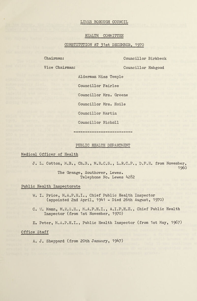 HEALTH COMMITTEE CONSTITUTION AT 51st DECEMBER, 1970 Chairman: Councillor Birkbeck Vice Chairman: Councillor Habgood Alderman Miss Temple Councillor Fairlee Councillor Mrs. Greene Councillor Mrs. Hoile Councillor Martin Councillor Nicholl PUBLIC HEALTH DEPARTMENT Medical Officer of Health J. L. Cotton, M.B., Ch.B., M.R.C.S., L.R.C.P., D.P.H. The Grange, Southover, Lewes. Telephone No. Lewes 4282 from November, I960 Public Health Inspectorate W. I. Price, M.A.P.H.I., Chief Public Health Inspector (appointed 2nd April, 1941 - Died 26th August, 1970) C. U, Mann, M.R.S.H., M.A.P.H.I., A.I.P.H.E., Chief Public Health Inspector (from 1st November, 1970) E. Peter, M.A.P.H.I., Public Health Inspector (from 1st May, 1967) Office Staff A. J. Sheppard (from 20th January, 1947)