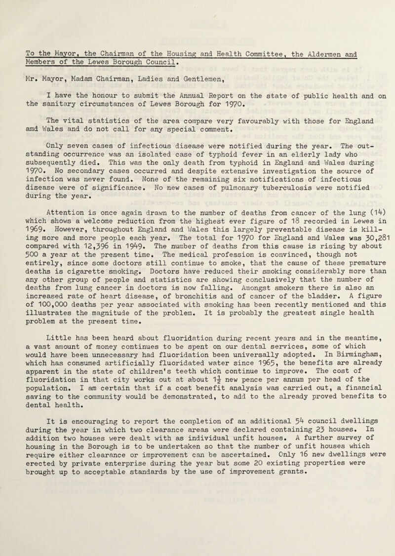 To the Mayor, the Chairman of the Housing and Health Committee, the Aldermen and Members of the Lewes Borough Council. Mr. Mayor, Madam Chairman, Ladies and Gentlemen, I have the honour to submit the Annual Report on the state of public health and on the sanitary circumstances of Lewes Borough for 1970. The vital statistics of the area compare very favourably with those for England amd Wales and do not call for any special comment. Only seven cases of infectious disease were notified during the year. The out¬ standing occurrence was an isolated case of typhoid fever in an elderly lady who subsequently died. This was the only death from typhoid in England and Wales during 1970. No secondary cases occurred and despite extensive investigation the source of infection was never found. None of the remaining six notifications of infectious disease were of significance. No new cases of pulmonary tuberculosis were notified during the year. Attention is once again drawn to the number of deaths from cancer of the lung (14) which shows a welcome reduction from the highest ever figure of 18 recorded in Lewes in 1969* However, throughout England and Wales this largely preventable disease is kill¬ ing more and more people each year. The total for 1970 for England and Wales was 30,281 compared with 12,396 in 1949. The number of deaths from this cause is rising by about 300 a year at the present time. The medical profession is convinced, though not entirely, since some doctors still continue to smoke, that the cause of these premature deaths is cigarette smoking. Doctors have reduced their smoking considerably more than any other group of people and statistics are showing conclusively that the number of deaths from lung cancer in doctors is now falling. Amongst smokers there is also an increased rate of heart disease, of bronchitis and of cancer of the bladder. A figure of 100,000 deaths per year associated with smoking has been recently mentioned and this illustrates the magnitude of the problem. It is probably the greatest single health problem at the present time. Little has been heard about fluoridation during recent years and in the meantime, a vast amount of money continues to be spent on our dental services, some of which would have been unnecessary had fluoridation been universally adopted. In Birmingham, which has consumed artificially fluoridated water since 19&5i the benefits are already apparent in the state of children's teeth which continue to improve. The cost of fluoridation in that city works out at about 1-g- new pence per annum per head of the population. I am certain that if a cost benefit analysis was carried out, a financial saving to the community would be demonstrated, to add to the already proved benefits to dental health. It is encouraging to report the completion of an additional 54 council dwellings during the year in which two clearance areas were declared containing 23 houses. In addition two houses were dealt with as individual unfit houses. A further survey of housing in the Borough is to be undertaken so that the number of unfit houses which require either clearance or improvement can be ascertained. Only 16 new dwellings were erected by private enterprise during the year but some 20 existing properties were brought up to acceptable standards by the use of improvement grants.
