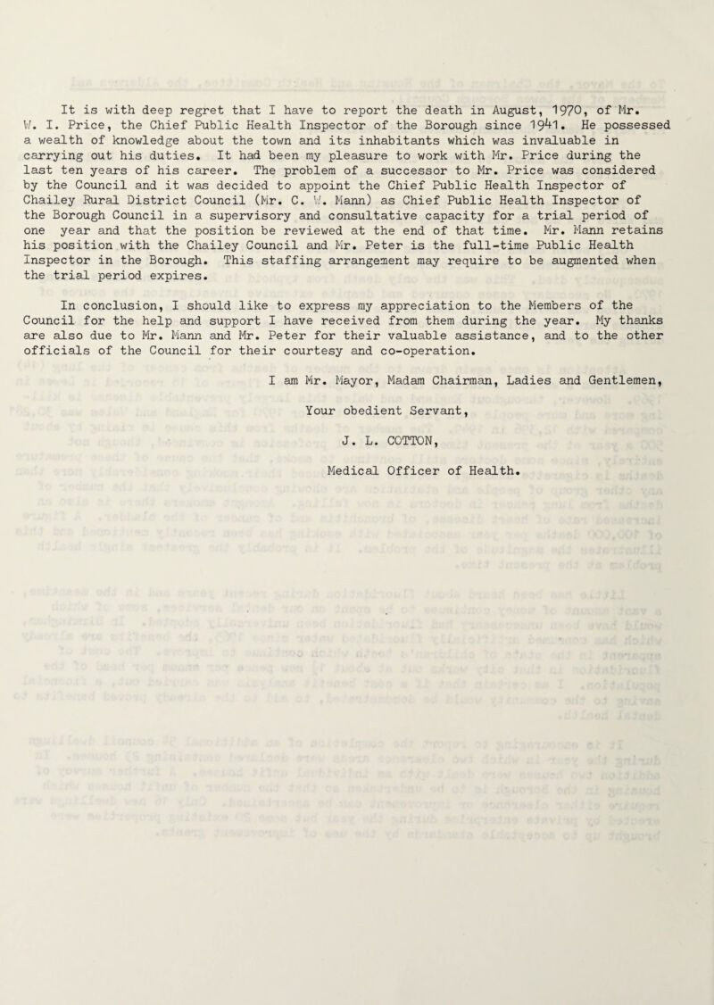 It is with deep regret that I have to report the death in August, 1970, of Mr. W. I. Price, the Chief Public Health Inspector of the Borough since 19^1. He possessed a wealth of knowledge about the town and its inhabitants which was invaluable in carrying out his duties. It had been my pleasure to work with Mr. Price during the last ten years of his career. The problem of a successor to Mr. Price was considered by the Council and it was decided to appoint the Chief Public Health Inspector of Chailey Rural District Council (Mr. C. V/. Mann) as Chief Public Health Inspector of the Borough Council in a supervisory and consultative capacity for a trial period of one year and that the position be reviewed at the end of that time. Mr. Mann retains his position with the Chailey Council and Mr. Peter is the full-time Public Health Inspector in the Borough. This staffing arrangement may require to be augmented when the trial period expires. In conclusion, I should like to express my appreciation to the Members of the Council for the help and support I have received from them during the year. My thanks are also due to Mr. Mann and Mr. Peter for their valuable assistance, and to the other officials of the Council for their courtesy and co-operation. I am Mr. Mayor, Madam Chairman, Ladies and Gentlemen, Your obedient Servant, J. L. COTTON, Medical Officer of Health