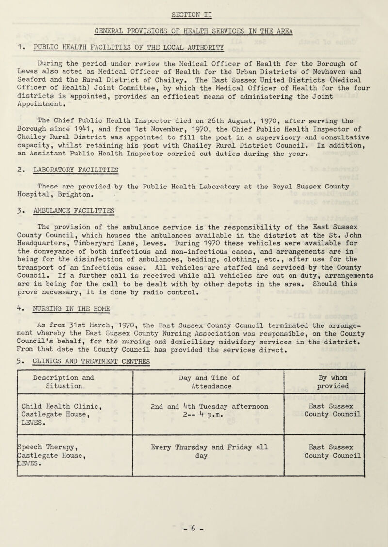 GENERAL PROVISIONS OF HEALTH SERVICES IN THE AREA 1. PUBLIC HEALTH FACILITIES OF THE LOCAL AUTHORITY During the period under review the Medical Officer of Health for the Borough of Lewes also acted as Medical Officer of Health for the Urban Districts of Newhaven and Seaford and the Rural District of Chailey. The East Sussex United Districts (Medical Officer of Health) Joint Committee, by which the Medical Officer of Health for the four districts is appointed, provides an efficient means of administering the Joint Appointment. The Chief Public Health Inspector died on 26th August, 1970, after serving the Borough since 1941, and from 1st November, 1970, the Chief Public Health Inspector of Chailey Rural District was appointed to fill the post in a supervisory and consultative capacity, whilst retaining his post with Chailey Rural District Council. In addition, an Assistant Public Health Inspector carried out duties during the year. 2. LABORATORY FACILITIES These are provided by the Public Health Laboratory at the Royal Sussex County Hospital, Brighton. 3. AMBULANCE FACILITIES The provision of the ambulance service is the responsibility of the East Sussex County Council, which houses the ambulances available in the district at the St. John Headquarters, Timberyard Lane, Lewes. During 1970 these vehicles were available for the conveyance of both infectious and non-infectious cases, and arrangements are in being for the disinfection of ambulances, bedding, clothing, etc., after use for the transport of an infectious case. All vehicles are staffed and serviced by the County Council. If a further call is received while all vehicles are out on duty, arrangements are in being for the call to be dealt with by other depots in the area. Should this prove necessary, it is done by radio control. 4. NURSING IN THE HOME As from 31st March, 1970, the East Sussex County Council terminated the arrange¬ ment whereby the East Sussex County Nursing Association was responsible, on the County Council's behalf, for the nursing and domiciliary midwifery services in the district. From that date the County Council has provided the services direct. 5. CLINICS AND TREATMENT CENTRES Description and Situation Day and Time of Attendance By whom provided Child Health Clinic, Castlegate House, LEWES. 2nd and 4th Tuesday afternoon 2— 4 p.m. East Sussex County Council Speech Therapy, Castlegate House, LEWES. Every Thursday and Friday all day East Sussex County Council