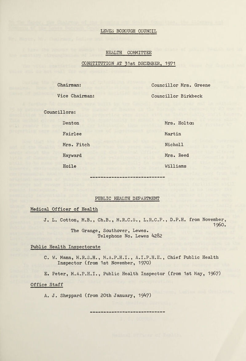 HEALTH COMMITTEE CONSTITUTION AT 31st DECEMBER, 1971 Chairman: Councillor Mrs. Greene Vice Chairman: Councillor Birkbeck Councillors: Denton Mrs. Hoi tan Fairlee Martin Mrs. Fitch Nicholl Hayward Mrs. Reed Hoile Williams PUBLIC HEALTH DEPARTMENT Medical Officer of Health J. L. Cotton, M.B., Ch.B., M.R.C.S., L.R.C.P. The Grange, Southover, Lewes. Telephone No. Lewes 4282 D.P.H. from November I960 Public Health Inspectorate C. W. Mann, M.R.S.H., M.A.P.H.I., A.I.P.H.E., Chief Public Health Inspector (from 1st November, 1970) E. Peter, M.A.P.H.I., Public Health Inspector (from 1st May, 1967) Office Staff A. J. Sheppard (from 20th January, 1947)