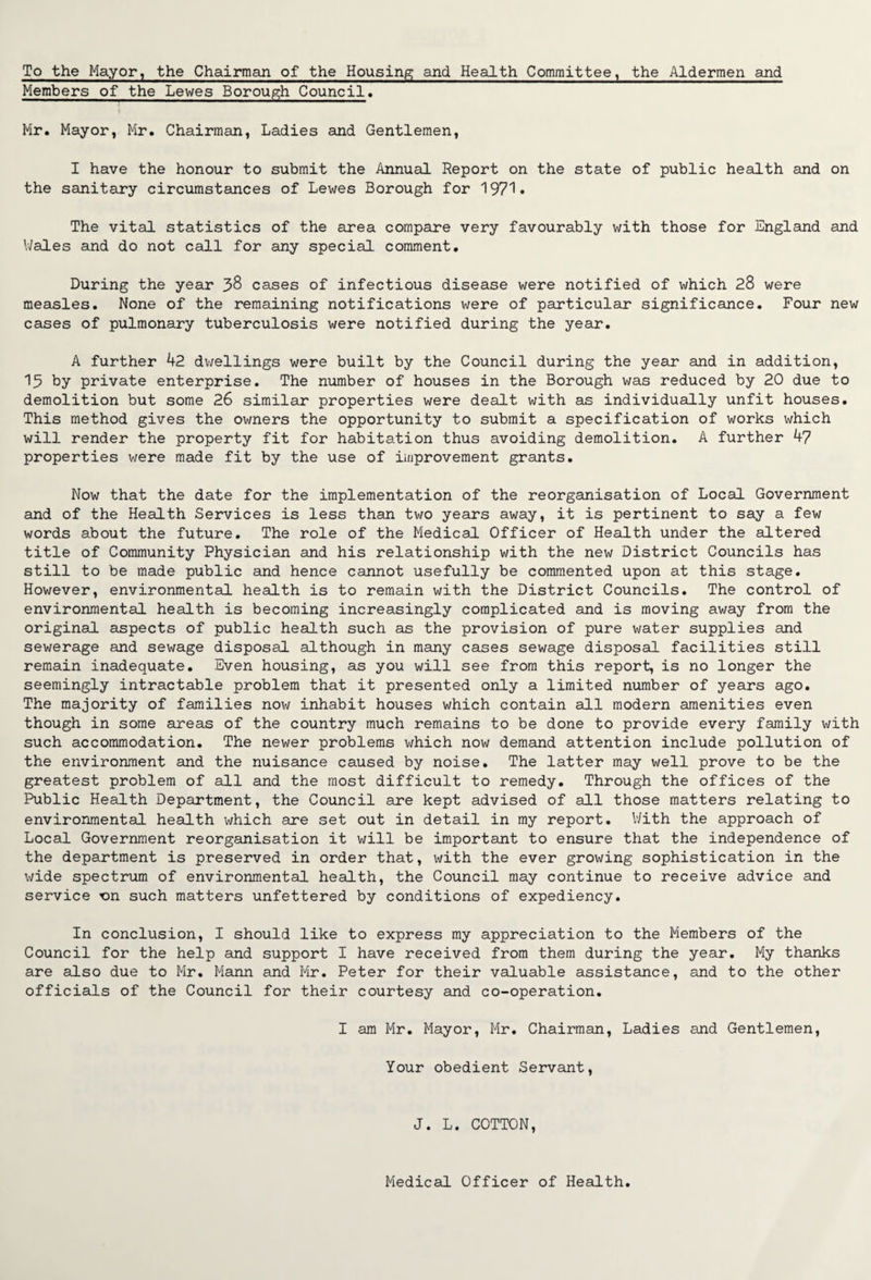 To the Mayor, the Chairman of the Housing and Health Committee, the Aldermen and Members of the Lewes Borough Council. Mr. Mayor, Mr. Chairman, Ladies and Gentlemen, I have the honour to submit the Annual Report on the state of public health and on the sanitary circumstances of Lewes Borough for 1971. The vital statistics of the area compare very favourably with those for England and Wales and do not call for any special comment. During the year 38 cases of infectious disease were notified of which 28 were measles. None of the remaining notifications were of particular significance. Four new cases of pulmonary tuberculosis were notified during the year. A further 42 dwellings were built by the Council during the year and in addition, 15 by private enterprise. The number of houses in the Borough was reduced by 20 due to demolition but some 26 similar properties were dealt with as individually unfit houses. This method gives the owners the opportunity to submit a specification of works which will render the property fit for habitation thus avoiding demolition. A further 47 properties were made fit by the use of improvement grants. Now that the date for the implementation of the reorganisation of Local Government and of the Health Services is less than two years away, it is pertinent to say a few words about the future. The role of the Medical Officer of Health under the altered title of Community Physician and his relationship with the new District Councils has still to be made public and hence cannot usefully be commented upon at this stage. However, environmental health is to remain with the District Councils. The control of environmental health is becoming increasingly complicated and is moving away from the original aspects of public health such as the provision of pure water supplies and sewerage and sewage disposal although in many cases sewage disposal facilities still remain inadequate. Even housing, as you will see from this report, is no longer the seemingly intractable problem that it presented only a limited number of years ago. The majority of families now inhabit houses which contain all modern amenities even though in some areas of the country much remains to be done to provide every family with such accommodation. The newer problems which now demand attention include pollution of the environment and the nuisance caused by noise. The latter may well prove to be the greatest problem of all and the most difficult to remedy. Through the offices of the Public Health Department, the Council are kept advised of all those matters relating to environmental health which are set out in detail in my report. With the approach of Local Government reorganisation it will be important to ensure that the independence of the department is preserved in order that, with the ever growing sophistication in the wide spectrum of environmental health, the Council may continue to receive advice and service rsn such matters unfettered by conditions of expediency. In conclusion, I should like to express my appreciation to the Members of the Council for the help and support I have received from them during the year. My thanks are also due to Mr. Mann and Mr. Peter for their valuable assistance, and to the other officials of the Council for their courtesy and co-operation. I am Mr. Mayor, Mr. Chairman, Ladies and Gentlemen, Your obedient Servant, J. L. COTTON, Medical Officer of Health