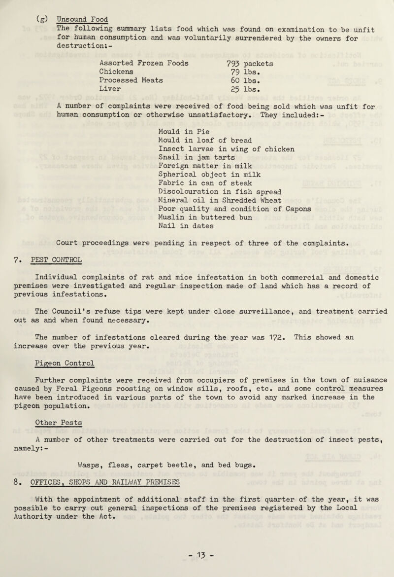 (g) Unsound Food The following summary lists food which was found on examination to be unfit for human consumption and was voluntarily surrendered by the owners for destruction;- Assorted Frozen Foods Chickens Processed Meats Liver 793 packets 79 lbs. 60 lbs. 25 lbs. A number of complaints were received of food being sold which was unfit for human consumption or otherwise unsatisfactory. They included:- Mould in Pie Mould in loaf of bread Insect larvae in wing of chicken Snail in jam tarts Foreign matter in milk Spherical object in milk Fabric in can of steak Discolouration in fish spread Mineral oil in Shredded Wheat Poor quality and condition of Capons Muslin in buttered bun Nail in dates Court proceedings were pending in respect of three of the complaints. 7. PEST CONTROL Individual complaints of rat and mice infestation in both commercial and domestic premises were investigated and regular inspection made of land which has a record of previous infestations. The Council’s refuse tips were kept under close surveillance, and treatment carried out as and when found necessary. The number of infestations cleared during the year was 172. This showed an increase over the previous year. Pigeon Control Further complaints were received from occupiers of premises in the town of nuisance caused by Feral Pigeons roosting on window sills, roofs, etc. and some control measures have been introduced in various parts of the town to avoid any marked increase in the pigeon population. Other Pests A number of other treatments were carried out for the destruction of insect pests, namely:- Wasps, fleas, carpet beetle, and bed bugs. 8. OFFICES, SHOPS AND RAILWAY PREMISES With the appointment of additional staff in the first quarter of the year, it was possible to carry out general inspections of the premises registered by the Local Authority under the Act.