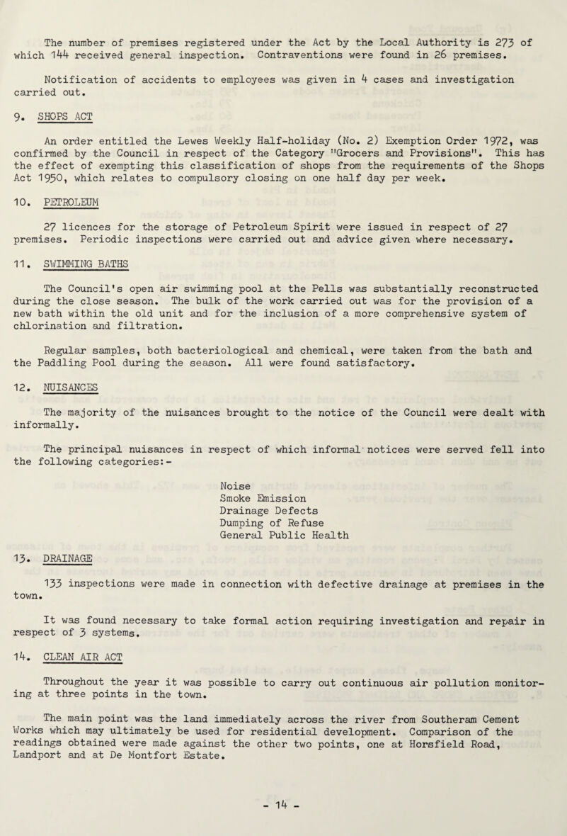 The number of premises registered under the Act by the Local Authority is 273 of which 144 received general inspection. Contraventions were found in 26 premises. Notification of accidents to employees was given in 4 cases and investigation carried out. 9. SHOPS ACT An order entitled the Lewes Weekly Half-holiday (No. 2) Exemption Order 1972, was confirmed by the Council in respect of the Category Grocers and Provisions. This has the effect of exempting this classification of shops from the requirements of the Shops Act 1950? which relates to compulsory closing on one half day per week. 10. PETROLEUM 27 licences for the storage of Petroleum Spirit were issued in respect of 27 premises. Periodic inspections were carried out and advice given where necessary. 11. SWIMMING BATHS The Council's open air swimming pool at the Pells was substantially reconstructed during the close season. The bulk of the work carried out was for the provision of a new bath within the old unit and for the inclusion of a more comprehensive system of chlorination and filtration. Regular samples, both bacteriological and chemical, were taken from the bath and the Paddling Pool during the season. All were found satisfactory. 12. NUISANCES The majority of the nuisances brought to the notice of the Council were dealt with informally. The principal nuisances in respect of which informal' notices were served fell into the following categories:- Noise Smoke Emission Drainage Defects Dumping of Refuse General Public Health 13. DRAINAGE 133 inspections were made in connection with defective drainage at premises in the town. It was found necessary to take formal action requiring investigation and repair in respect of 3 systems. 14. CLEAN AIR ACT Throughout the year it was possible to carry out continuous air pollution monitor¬ ing at three points in the town. The main point was the land immediately across the river from Southeram Cement Works which may ultimately be used for residential development. Comparison of the readings obtained were made against the other two points, one at Horsfield Road, Landport and at De Montfort Estate.