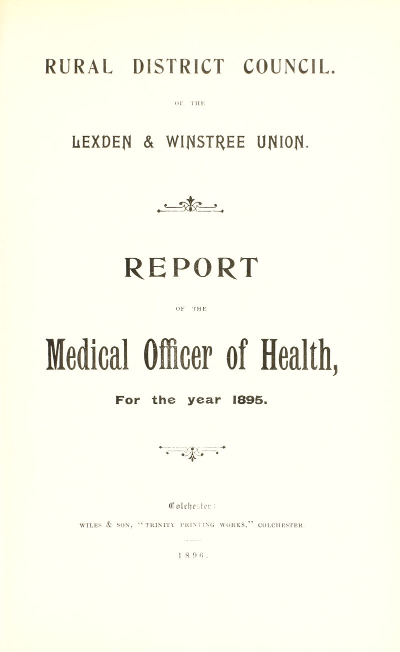 RURAL DISTRICT COUNCIL. or Tin; LEXDEN & WINSTREE UNION- *—sjfc5—» REPORT OF THE Medical Officer of Health, For the year 1895. (Colrljc.-tiT : WILES & SON, “TRINITY I'HINTING WORKS,” COLCHESTER 1 SOfi.