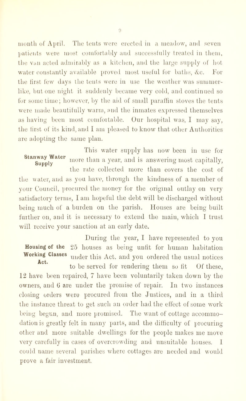 month of April. The tents were erected in a meadow, and seven patients were most comfortably and successfully treated in them, the van acted admirably as a kitchen, and the large supply of hot water constantly available proved most useful for baths, Ax. For the lirst few days the tents were in use the weather was summer- like, but one night it suddenly became very cold, and continued so for some time; however, by the aid of small paraffin stoves the tents were made beautifully warm, and the inmates expressed themselves as having been most comfortable. Our hospital was, I may say, the lirst of its kind, and I am pleased to know that other Authorities are adopting the same plan. This water supply has now been in use for Staimay Water more tpan a year, and is answering most capitally, the rate collected more than covers the cost of the water, and as you have, through the kindness of a member of your Council, procured the money for the original outlay on very satisfactory terms, I am hopeful the debt will be discharged without being much of a burden on the parish. Houses are being built further on, and it is necessary to extend the main, which I trust will receive your sanction at an early date. During the year, I have represented to you Housing of the 25 houses as being unfit for human habitation Working Classes UU(jer this Act. and you ordered the usual notices Act. to be served for rendering them so fit Of these, 12 have been repaired, 7 have been voluntarily taken down by the owners, and 0 are under the promise of repair. In two instances closing orders were procured from the Justices, and in a third the instance threat to get such an order had the effect of some work being begun, and more promised. The want of cottage accommo¬ dation is greatly felt in many parts, and the difficulty of procuring other and more suitable dwellings for the people makes me move very carefully in cases of overcrowding and unsuitable houses. 1 could name several parishes where cottages are needed and would prove a fair investment.