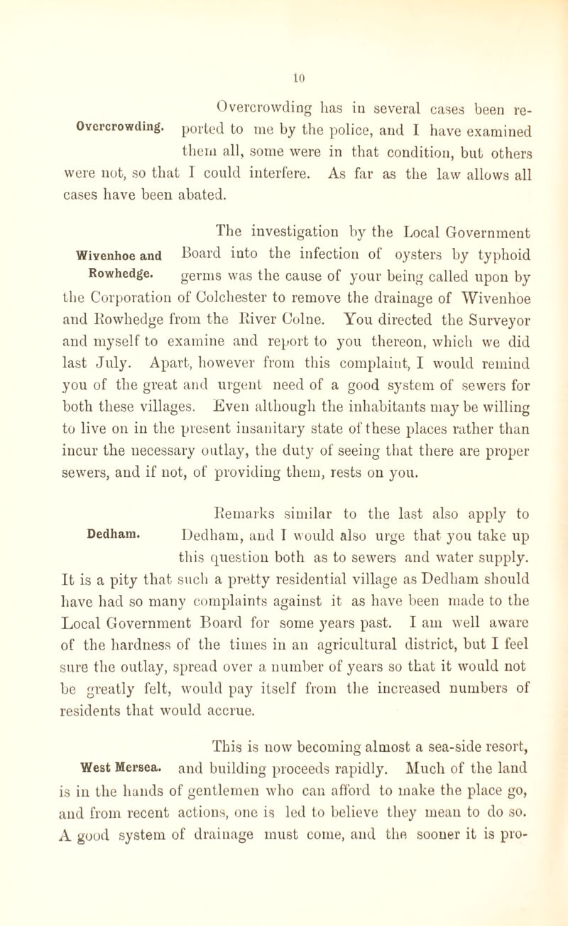 Overcrowding lias in several cases been re- Ovcrcrowding. ported to me by the police, and I have examined them all, some were in that condition, but others were not, so that I could interfere. As far as the law allows all cases have been abated. The investigation by the Local Government Wiyenhoe and Board into the infection of oysters by typhoid Rowhedge. germs was the cause of your being called upon by the Corporation of Colchester to remove the drainage of Wivenhoe and Kowhedge from the River Colne. You directed the Surveyor and myself to examine and report to you thereon, which we did last July. Apart, however from this complaint, I would remind you of the great and urgent need of a good system of sewers for both these villages. Even although the inhabitants may be willing to live on in the present insanitary state of these places rather than incur the necessary outlay, the duty of seeing that there are proper sewers, and if not, of providing them, rests on you. Remarks similar to the last also apply to Dedham. Dedham, and T would also urge that you take up this question both as to sewers and water supply. It is a pity that such a pretty residential village as Dedham should have had so many complaints against it as have been made to the Local Government Board for some years past. I am well aware of the hardness of the times in an agricultural district, but I feel sure the outlay, spread over a number of years so that it would not be greatly felt, would pay itself from the increased numbers of residents that would accrue. This is now becoming almost a sea-side resort, West Mersea. and building proceeds rapidly. Much of the land is in the hands of gentlemen who can afford to make the place go, and from recent actions, one is led to believe they mean to do so. A good system of drainage must come, and the sooner it is pro-