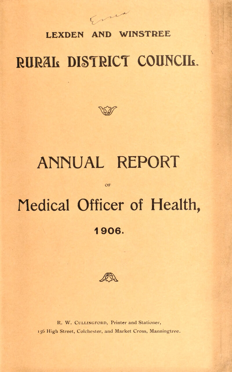 LEXDEN AND WINSTREE RlIRaii DISTRICT COUNCIL. w ANNUAL REPORT OF Medical Officer of Health, 1906. R. W. Cullingford, Printer and Stationer, 156 High Street, Colchester, and Market Cross, Manningtree.