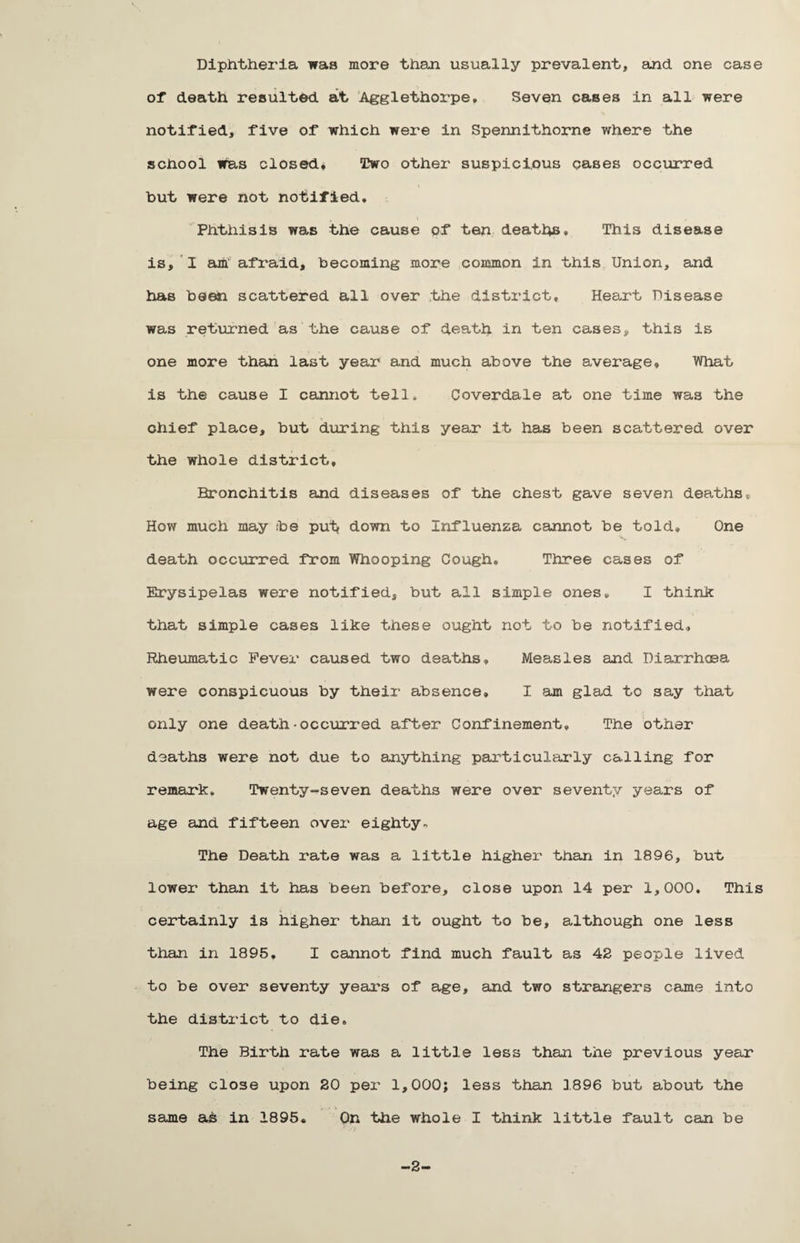 Diphtheria was more than usually prevalent, and one case of death resulted at Agglethorpe, Seven cases in all were notified, five of which were in Spennithorne where the school was closed, Two other suspicious cases occurred hut were not notified. Phthisis was the cause of ten deaths. This disease is, I am' afraid, becoming more common in this Union, and has been scattered all over the district. Heart Disease was returned as the cause of death in ten cases, this is one more than last year and much above the average. What is the cause I cannot tell, Coverdale at one time was the chief place, but during this year it has been scattered over the whole district. Bronchitis and diseases of the chest gave seven deaths® How much may be put down to Influenza cannot be told. One death occurred from Whooping Cough. Three cases of Erysipelas were notified, but all simple ones. I think that simple cases like these ought not to be notified. Rheumatic Fever caused two deaths. Measles and Diarrhoea were conspicuous by their absence, I am glad to say that only one death•occurred after Confinement. The other deaths were not due to anything particularly calling for remark. Twenty-seven deaths were over seventy years of age and fifteen over eighty- The Death rate was a little higher than in 1896, but lower than it has been before, close upon 14 per 1,000. This certainly is higher than it ought to be, although one less than in 1895, I cannot find much fault as 42 people lived to be over seventy years of age, and two strangers came into the district to die. The Birth rate was a little less than the previous year being close upon 20 per 1,000; less than 1896 but about the same as in 1895. On the whole I think little fault can be -2-