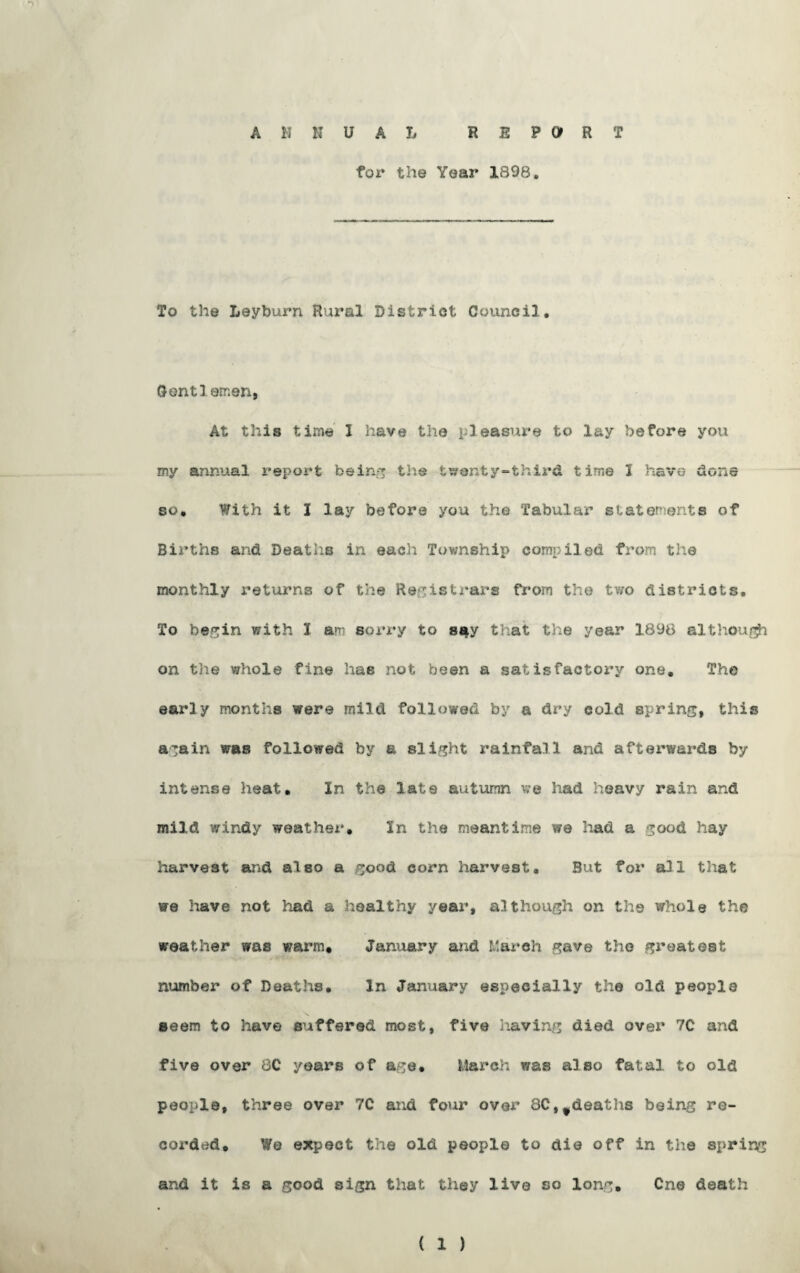 ANNUAL REPORT for the Year 1898. To the Leyburn Rural District Council. Contiomen, At this time I have the pleasure to lay before you my annual report being the twenty-third time 1 have done so. With it I lay before you the Tabular statements of Births and Deaths in each Township compiled from the monthly returns of the Registrars from the two districts. To begin with I am sorry to say that the year 1898 although on the whole fine has not been a satisfactory one. The early months were mild followed by a dry cold spring, this again was followed by a slight rainfall and afterwards by intense heat. In the late autumn we had heavy rain and mild windy weather. In the meantime we had a good hay harvest and also a good corn harvest. But for all that we have not had a healthy year, although on the whole the weather was warm, January and March gave the greatest number of Deaths. In January especially the old people seem to have suffered most, five having died over 70 and five over 80 years of age. March was also fatal to old people, three over 70 and four over 8C,fdeaths being re¬ corded* We expect the old people to die off in the spring and it is a good sign that they live so long. One death