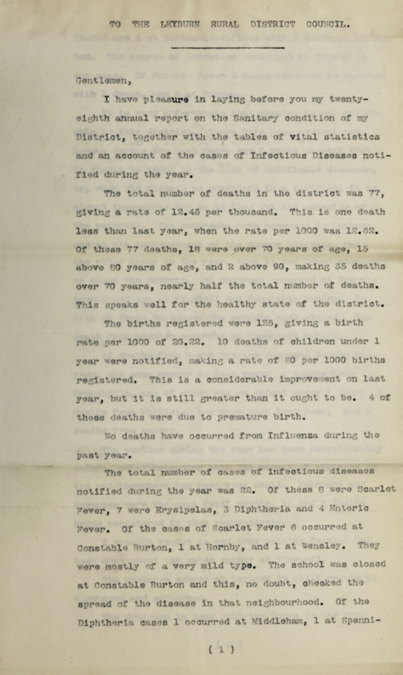 <?0 'T’HK LFYBUR*1 RURAL DISTRICT COUNCIL. Gentlemen, I have pleasure in I *ying before you my twenty- eighth animal report on the Sanitary condition of my District, together with the tables of vital statistics and an account of the cases of Infectious Diseases noti¬ fied during the year. The total number of deaths in tho district was 77, giving a rate of 12,45 per thousand. This. Is one death less t last year, when the rate per 1000 was 12.88* Of these 77 deaths, 10 were over ro years of age, 15 above 89 years of age, and 2 above UO, making 35 deaths over 70 years, nearly half the total number of deaths. This speaks well for the healthy state of the district. The births registered were 125, giving a birth rate per 1000 of 20.22, 10 deaths of children under 1 year were notified, making a rate of 80 per 1000 births registered. This is a considerable improve ?ent on last year, but it is still greater than it ought to be, 4 of these deaths wore due to premature birth, ho deaths have occurred from Influenza during tho past year. The total number of cases of infectious; diceaaes notified during the year was 22. Of these 8 were Scarlet vever, 7 were Erysipelas, 3 Diphtheria and 4 Fnierle Fever. Of the cases of dearlot Fever 6 occurred at Constable Burton, 1 at Tloraby, and 1 at bensley. wore mostly of a very mild type. The echo 1 u s closed at Constable Burton and this, no doubt, checked the spread of the disease in that neighbourhood. Of the Diphtheria cases 1 occurred at Mlddlehara, 1 at Bpenni- ( 1 )