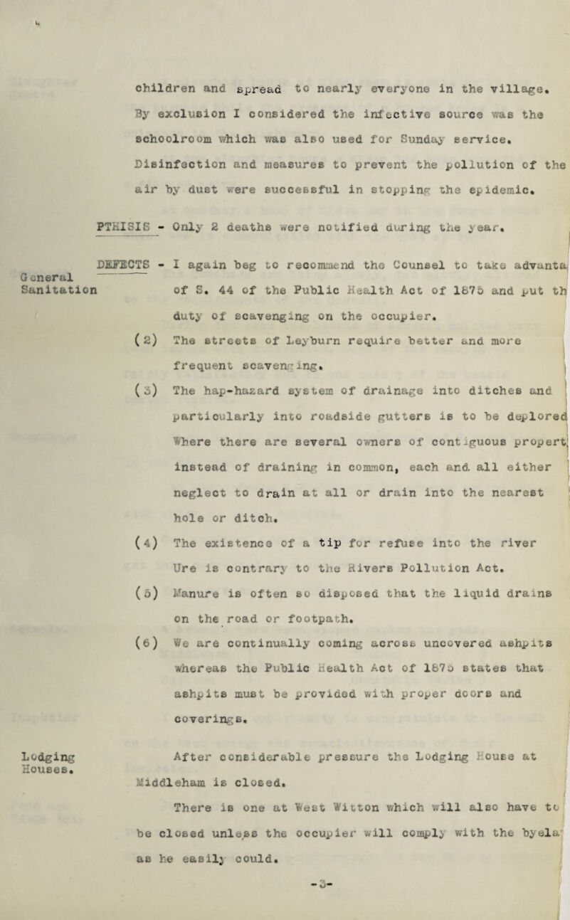 children and spread to nearly everyone in the village. By exclusion I considered the* infective source was the schoolroom v/hich was also used for Sunday service. Disinfection and measures to prevent the pollution of the air by dust *ere successful in stopping the epidemic. PTHISIS - Only 2 deaths were notified during the year. DEFECTS - General Sanitation (2) (3) <*) (5) (6) I again beg to recommend the Counsel to tajee advunta of S. 44 of the Public Health Act of 167o and put tb duty of scavenging on the occupier. The streets of Leyburn require better and more frequent scavenging. The hap-hazard system of drainage into ditches and 1 particularly into roadside gutters is to be deplored. ! Where there are several owners of contiguous propert, instead of draining in common, each and all either neglect to drain at all or drain into the nearest hole or ditch. The existence Of a tip for refuse into the river Ure is contrary to the Rivers Pollution Act. l/anure is often so disposed that the liquid drains on the road or footpath. We are continually coming across uncovered ashpits whereas the Public Health Act of 167o states that ashpits must be provided with proper doors and coverings. Lodging After considerable pressure the Lodging House at Houses. Middleham is closed. There is one at West Witton which will also have to be closed unless the occupier will comply with the byela as he easily could.