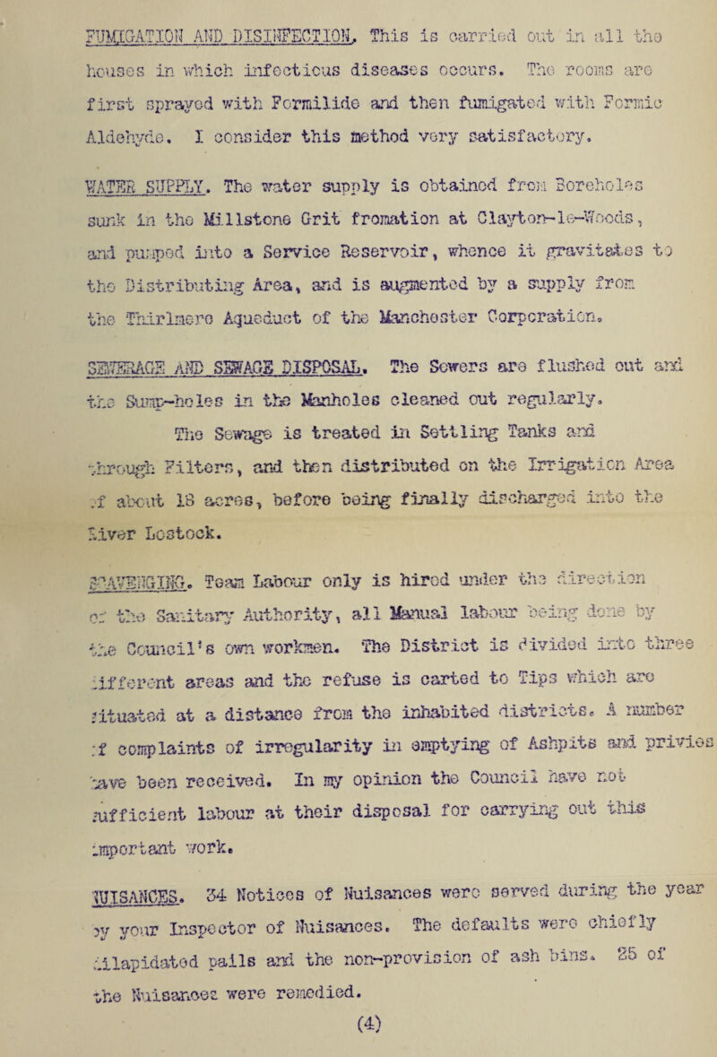 houses in which infectious diseases occurs. The rooms are first sprayed with Formilide and then fumigated with Formic Aldehyde. I consider this method very satisfactory. VJATER SUPPLY. The water supply is obtained from Boreholes sunk in the Millstone Grit fromation at Clayton-1e-Woods, and pumped into a Service Reservoir, whence it gravitates to the Distributing Area, and is augmented by a supply from the Thirlaero Aqueduct of the Manchester Corporation. SEITERAGF aND SMGg DISPOSAL. The Sowers are flushed out and the Sump-holes in the Manholes cleaned out regularly. The Sewage is treated in Settling Tanks am through Filters, and then distributed on the Irrigation Area .i about 18 acres, before being finally discharged into the Fiver Lostock. g-AVFNGlNG. Team Labour only is hired under the direction or the Sanitary Authority, all Manual labour being done by the Council1s own workmen. The District is divided into three lifferent areas and the refuse is carted to Tips welch arc situated at a distance from the inhabited districts. A number ;f complaints of irregularity in emptying of Ashpits and privies lave been received. In my opinion the Council have not sufficient labour at their disposal for carrying out this important- work. I SAUCES. 34 Notices of Nuisances were served during the year w your Inspector of Nuisances. The defaults were chieljy dilapidated pails and the non-provision of ash bins. 25 of ike Nuisancee were remedied. (4)