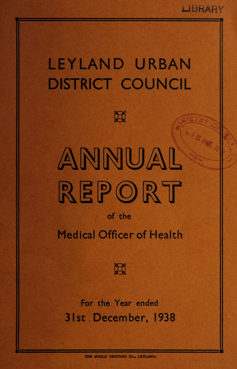 LIBRARY m LEYLAND URBAN DISTRICT COUNCIL KM % f * mo5«m l&HIPOIRT of the Medical Officer of Health For the Year ended 31st December, 1938 THB MOULD PRINTING CO., LEYLAND.