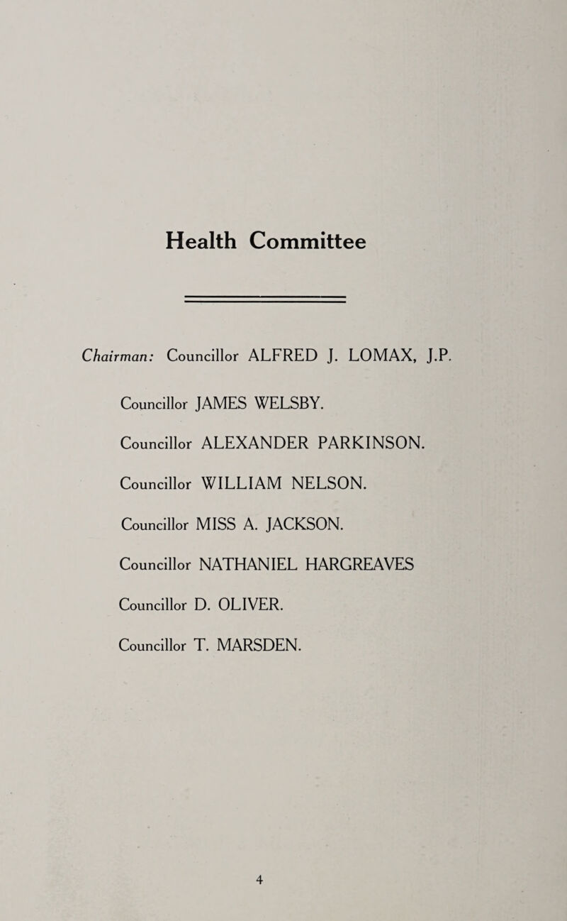 Health Committee Chairman: Councillor ALFRED J. LOMAX, J.P. Councillor JAMES WELSBY. Councillor ALEXANDER PARKINSON. Councillor WILLIAM NELSON. Councillor MISS A. JACKSON. Councillor NATHANIEL HARGREAVES Councillor D. OLIVER. Councillor T. MARSDEN.