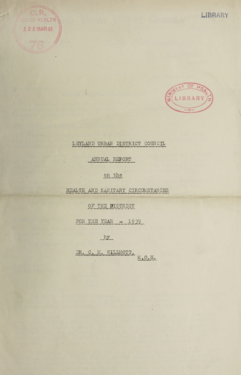 LIBRARY : MTH\\ A 2 % MAR 41 V J LEYLAHD URBAN DISTRICT COUNCIL ANNUAL REPORT on ~bhe HEALTH MB SANITARY CIRCUMSTANCES OF THE BISTRICT FOR THE YEAR -* 19 39 .J>x_ HR, C. M. WILIMOTT, M.O.H. HV