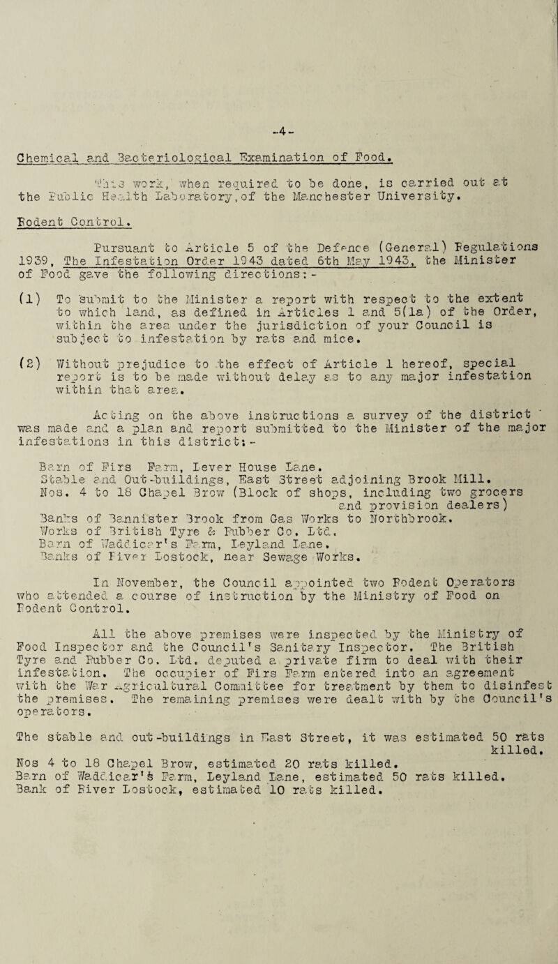 ~4 — Chemical and Bacteriological Examination of Food, • ij h i work,' when required to he done, is carried out at ) x ' ▼ the Puolie Health Laboratory,of the Manchester University. Rodent Control. Pursuant to Article 5 of the Defence (General) 1939, The Infestation Order 1943 dated 6th May 1943, the of Pood gave the following directions:- Regulations Minister To 'submit to the Minister to which land, as defined within the area under the subject to infestation by a report with respect to the extent in Articles 1 and 5(la) of the Order, jurisdiction of your Council is rats and mice. (2) Without prejudice to the effect of Article 1 hereof, special report is to be made without delay as to any major infestation within that area. Acting on the above instructions a survey of the district was made and a plan and report submitted to the Minister of the major infestations in this district: - Barn of Firs Farm, lever House Lane. Stable and Out-buildings, East Street adjoining Brook Mill. Nos. 4 to 18 Chapel Brow (Block of shops, including two grocers and provision dealers) Banks of Bannister Brook from Gas Works to Northbrook. Works of British Tyre & Rubber Co. Ltd. Barn of Waddicarr s Farm, Leyland Lane. Banks of Fiver Lostock, near Sewage Works. In November, the Council appointed two Rodent Operators who attended a course of instruction by the Ministry of Pood on Rodent Control. 01 All the above premises were inspected by the Ministry ~ Pood Inspector and the Council's Sanitary Inspector. The British Tyre and Rubber Co. Ltd. deputed a private firm to deal with their infestation. The occupier of Pirs Farm entered into an agreement with the War agricultural Committee for treatment by them to disinfest The remaining premises were dealt with by the Council's the premises. The operators. The stable and out-buildings in East Street, it was Nos 4 to 18 Chapel Brow, estimated 20 rats killed. Barn of Waddicar1& Farm, Leyland Lane, estimated 50 Bank of River Lostock, estimated 10 rats killed. estimated 50 rats killed. rats killed.