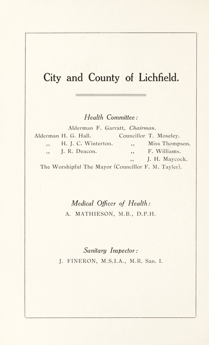Health Committee: Alderman F. Garratt, Chairman. Alderman H. G. Hall. Councillor T. Moseley. ,, H. J. C. Winterton. ,, Miss Thompson. ,, J. R. Deacon. ,, F. Williams. ,, J. H. Maycock. The Worshipful The Mayor (Councillor F. M. Tayler). Medical Officer of Health: A. MATHIESON, M.B., D.P.H. Sanitary Inspector: