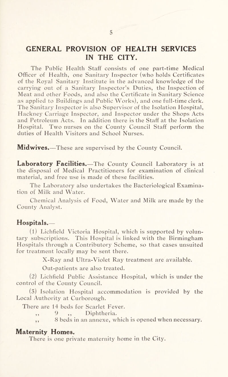 GENERAL PROVISION OF HEALTH SERVICES IN THE CITY. The Public Health Staff consists of one part-time Medical Officer of Health, one Sanitary Inspector (who holds Certificates of the Royal Sanitary Institute in the advanced knowledge of the carrying out of a Sanitary Inspector’s Duties, the Inspection of Meat and other Foods, and also the Certificate in Sanitary Science as applied to Buildings and Public Works), and one full-time clerk. The Sanitary Inspector is also Supervisor of the Isolation Hospital, Hackney Carriage Inspector, and Inspector under the Shops Acts and Petroleum Acts. In addition there is the Staff at the Isolation Hospital. Two nurses on the County Council Staff perform the duties of Health Visitors and School Nurses. Midwives.—These are supervised by the County Council. Laboratory Facilities.—The County Council Laboratory is at the disposal of Medical Practitioners for examination of clinical material, and free use is made of these facilities. The Laboratory also undertakes the Bacteriological Examina¬ tion of Milk and Water. Chemical Analysis of Food, Water and Milk are made by the County Analyst. Hospitals.— (1) Lichfield Victoria Flospital, which is supported by volun¬ tary subscriptions. This Hospital is linked with the Birmingham Hospitals through a Contributory Scheme, so that cases unsuited for treatment locally may be sent there. X-Ray and Ultra-Violet Ray treatment are available. Out-patients are also treated. (2) Lichfield Public Assistance H ospital, which is under the control of the County Council. (3) Isolation Hospital accommodation is provided by the Local Authority at Curborough. There are 14 beds for Scarlet Fever. ,, 9 ,, Diphtheria. ,, 8 beds in an annexe, which is opened when necessary. Maternity Homes. There is one private maternity home in the City.
