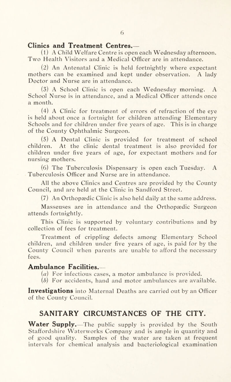 Clinics and Treatment Centres.— (1) A Child Welfare Centre is open each Wednesday afternoon. Two Health Visitors and a Medical Officer are in attendance. (2) An Antenatal Clinic is held fortnightly where expectant mothers can be examined and kept under observation. A lady Doctor and Nurse are in attendance. (3) A School Clinic is open each Wednesday morning. A School Nurse is in attendance, and a Medical Officer attends once a month. (4) A Clinic for treatment of errors of refraction of the eye is held about once a fortnight for children attending Elementary Schools and for children under five years of age. This is in charge of the County Ophthalmic Surgeon. (5) A Dental Clinic is provided for treatment of school children. At the clinic dental treatment is also provided for children under five years of age, for expectant mothers and for nursing mothers. (6) The Tuberculosis Dispensary is open each Tuesday. A Tuberculosis Officer and Nurse are in attendance. All the above Clinics and Centres are provided by the County Council, and are held at the Clinic in Sandford Street. (7) An Orthopaedic Clinic is also held daily at the same address. Masseuses are in attendance and the Orthopaedic Surgeon attends fortnightly. This Clinic is supported by voluntary contributions and by collection of fees for treatment. Treatment of crippling defects among Elementary School children, and children under five years of age, is paid for by the County Council when parents are unable to afford the necessary fees. Ambulance Facilities.— (a) For infectious cases, a motor ambulance is provided. (b) For accidents, hand and motor ambulances are available. Investigations into Maternal Deaths are carried out by an Officer of the County Council. SANITARY CIRCUMSTANCES OF THE CITY. Water Supply.—The public supply is provided by the South Staffordshire Waterworks Company and is ample in quantity and of good quality. Samples of the water are taken at frequent intervals for chemical analysis and bacteriological examination