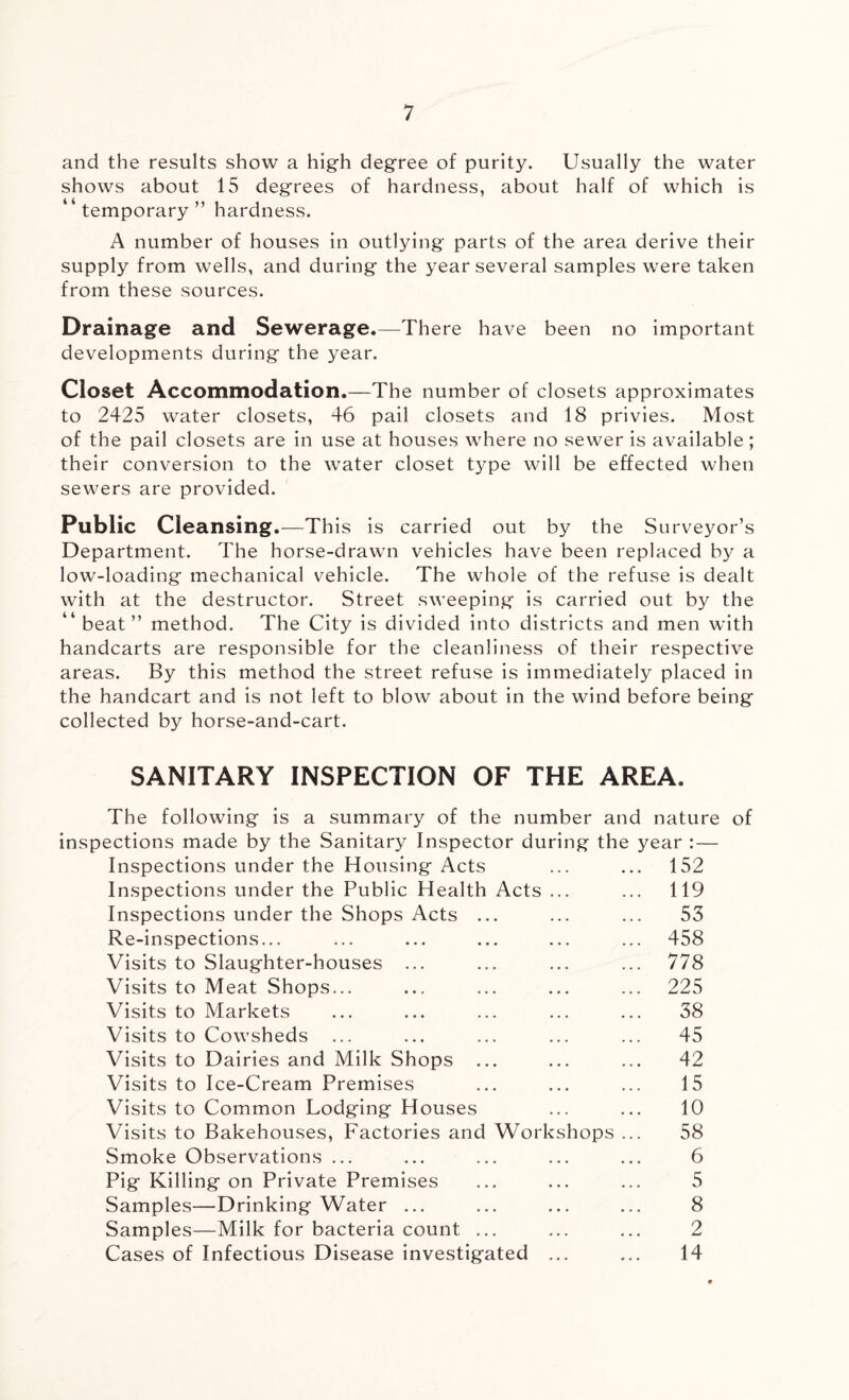 and the results show a high degree of purity. Usually the water shows about 15 degrees of hardness, about half of which is temporary ” hardness. A number of houses in outlying parts of the area derive their supply from wells, and during the year several samples were taken from these sources. Drainage and Sewerage.—There have been no important developments during the year. Closet Accommodation.—The number of closets approximates to 2425 water closets, 46 pail closets and 18 privies. Most of the pail closets are in use at houses where no sewer is available ; their conversion to the water closet type will be effected when sewers are provided. Public Cleansing.—This is carried out by the Surveyor’s Department. The horse-drawn vehicles have been replaced by a low-loading mechanical vehicle. The whole of the refuse is dealt with at the destructor. Street sweeping is carried out by the “ beat” method. The City is divided into districts and men with handcarts are responsible for the cleanliness of their respective areas. By this method the street refuse is immediately placed in the handcart and is not left to blow about in the wind before being collected by horse-and-cart. SANITARY INSPECTION OF THE AREA. The following is a summary of the number and nature inspections made by the Sanitary Inspector during the year : — Inspections under the Housing Acts ... ... 152 Inspections under the Public Health Acts ... ... 119 Inspections under the Shops Acts ... ... ... 53 Re-inspections... ... ... ... ... ... 458 Visits to Slaughter-houses ... ... ... ... 778 Visits to Meat Shops... ... ... ... ... 225 Visits to Markets ... ... ... ... ... 38 Visits to Cowsheds ... ... ... ... ... 45 Visits to Dairies and Milk Shops ... ... ... 42 Visits to Ice-Cream Premises ... ... ... 15 Visits to Common Lodging Houses ... ... 10 Visits to Bakehouses, Factories and Workshops ... 58 Smoke Observations ... ... ... ... ... 6 Pig Killing on Private Premises ... ... ... 5 Samples—Drinking Water ... ... ... ... 8 Samples—Milk for bacteria count ... ... ... 2 Cases of Infectious Disease investigated ... ... 14 of