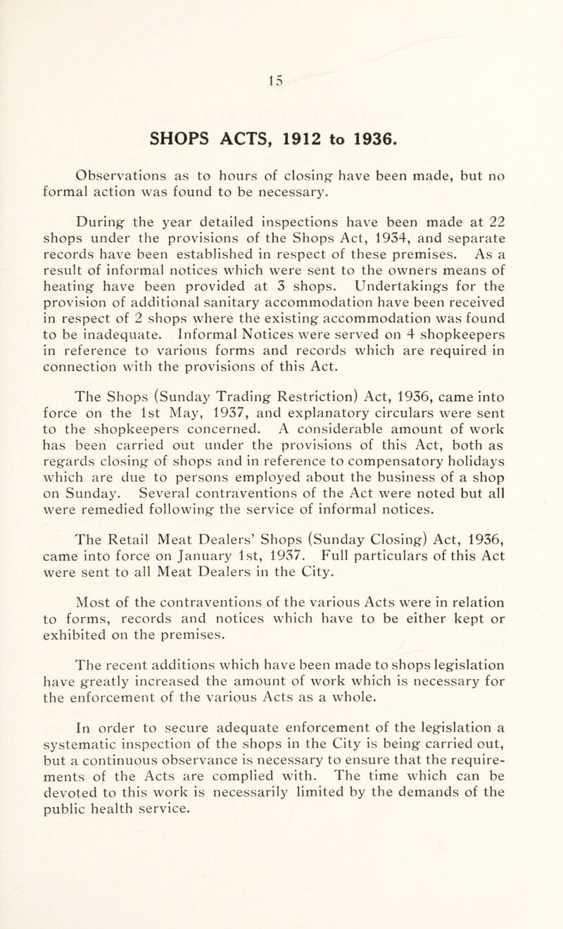 SHOPS ACTS, 1912 to 1936. Observations as to hours of closing- have been made, but no formal action was found to be necessary. During the year detailed inspections have been made at 22 shops under the provisions of the Shops Act, 1934, and separate records have been established in respect of these premises. As a result of informal notices which were sent to the owners means of heating have been provided at 3 shops. Undertakings for the provision of additional sanitary accommodation have been received in respect of 2 shops where the existing accommodation was found to be inadequate. Informal Notices were served on 4 shopkeepers in reference to various forms and records which are required in connection with the provisions of this Act. The Shops (Sunday Trading Restriction) Act, 1936, came into force on the 1st May, 1937, and explanatory circulars were sent to the shopkeepers concerned. A considerable amount of work has been carried out under the provisions of this Act, both as regards closing of shops and in reference to compensatory holidays which are due to persons employed about the business of a shop on Sunday. Several contraventions of the Act were noted but all were remedied following the service of informal notices. The Retail Meat Dealers’ Shops (Sunday Closing) Act, 1936, came into force on January 1st, 1937. Full particulars of this Act were sent to all Meat Dealers in the City. Most of the contraventions of the various Acts were in relation to forms, records and notices which have to be either kept or exhibited on the premises. The recent additions which have been made to shops legislation have greatly increased the amount of work which is necessary for the enforcement of the various Acts as a whole. In order to secure adequate enforcement of the legislation a systematic inspection of the shops in the City is being carried out, but a continuous observance is necessary to ensure that the require¬ ments of the Acts are complied with. The time wdiich can be devoted to this work is necessarily limited by the demands of the public health service.