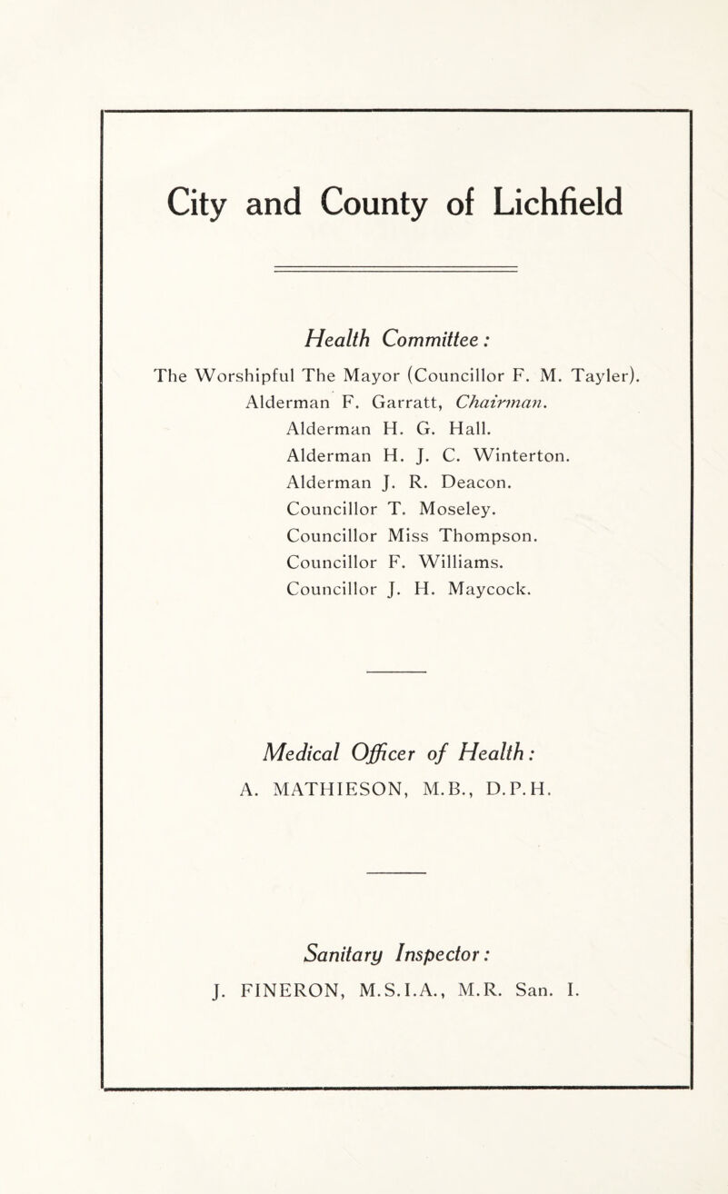 Health Committee: The Worshipful The Mayor (Councillor F. M. Ta3der). Alderman F. Garratt, Chairman. Alderman H. G. Hall. Alderman H. J. C. Winterton. Alderman J. R. Deacon. Councillor T. Moseley. Councillor Miss Thompson. Councillor F. Williams. Councillor J. Id. Maycock. Medical Officer of Health: A. MATHIESON, M.B., D.P.H. Sanitary Inspector: