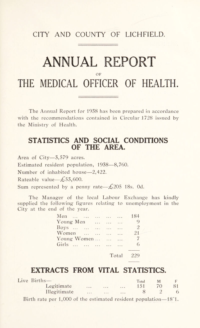ANNUAL REPORT OF THE MEDICAL OFFICER OF HEALTH. The Annual Report for 1938 has been prepared in accordance with the recommendations contained in Circular 1728 issued by the Ministry of Health. STATISTICS AND SOCIAL CONDITIONS OF THE AREA. Area of City—3,579 acres. Estimated resident population, 1938—8,760. Number of inhabited house—2,422. Rateable value—£53,600. Sum represented by a penny rate—.£205 18s. Od. The Manager of the local Labour Exchange has kindly supplied the following figures relating to unemployment in the City at the end of the year. Men . 184 Young Men . 9 Boys . 2 Women . 21 Young Women. 7 Girls . 6 Total 229 EXTRACTS FROM VITAL STATISTICS. Live Births— Total M F Legitimate ... ... ... 151 70 81 Illegitimate ... ... ... 8 2 6 Birth rate per 1,000 of the estimated resident population—18'1.
