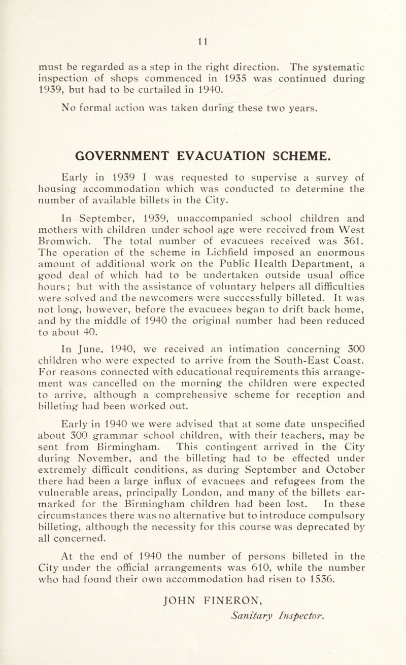 must be regarded as a step in the right direction. The systematic inspection of shops commenced in 1935 was continued during 1939, but had to be curtailed in 1940. No formal action was taken during these two years. GOVERNMENT EVACUATION SCHEME, Early in 1939 I was requested to supervise a survey of housing accommodation which was conducted to determine the number of available billets in the City. In September, 1939, unaccompanied school children and mothers with children under school age were received from West Bromwich. The total number of evacuees received was 361. The operation of the scheme in Lichfield imposed an enormous amount of additional work on the Public Health Department, a good deal of which had to be undertaken outside usual office hours; but with the assistance of voluntary helpers all difficulties were solved and the newcomers were successfully billeted. It was not long, however, before the evacuees began to drift back home, and by the middle of 1940 the original number had been reduced to about 40. In June, 1940, we received an intimation concerning 300 children who were expected to arrive from the South-East Coast. For reasons connected with educational requirements this arrange¬ ment was cancelled on the morning the children were expected to arrive, although a comprehensive scheme for reception and billeting had been worked out. Early in 1940 we were advised that at some date unspecified about 300 grammar school children, with their teachers, may be sent from Birmingham. This contingent arrived in the City during November, and the billeting had to be effected under extremely difficult conditions, as during September and October there had been a large influx of evacuees and refugees from the vulnerable areas, principally London, and many of the billets ear¬ marked for the Birmingham children had been lost. In these circumstances there was no alternative but to introduce compulsory billeting, although the necessity for this course was deprecated by all concerned. At the end of 1940 the number of persons billeted in the City under the official arrangements was 610, while the number who had found their own accommodation had risen to 1536. JOHN FINERON, Sanitary Inspector,