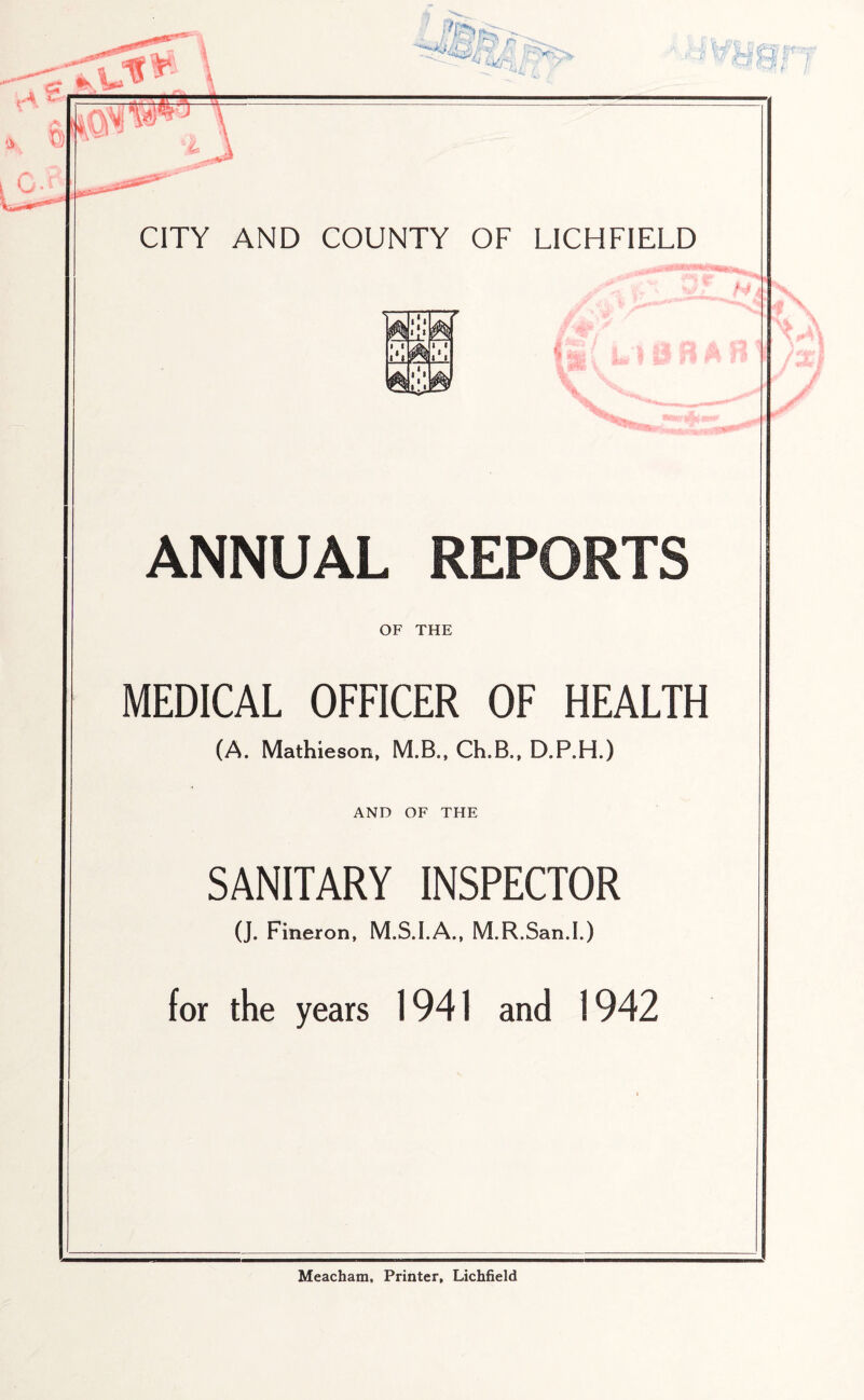 CITY AND COUNTY OF LICHFIELD A & •I*! ii *.« ‘ ll -K ANNUAL REPORTS OF THE MEDICAL OFFICER OF HEALTH (A. Mathieson, M.B., Ch.B., D.P.H.) AND OF THE SANITARY INSPECTOR (J. Fineron, M.S.I.A., M.R.San.I.) for the years 1941 and 1942 Meacham, Printer, Lichfield