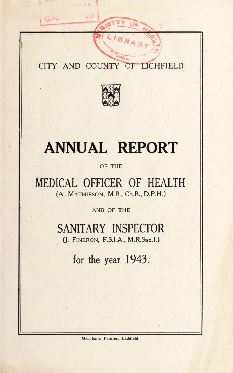 CITY AND COUNTY OF LICHFIELD ANNUAL REPORT OF THE MEDICAL OFFICER OF HEALTH (A. Mathieson, M.B., Ch.B., D.P.H.) AND OF THE SANITARY INSPECTOR (J. Fineron, F.S.I.A., M.R.San.I.) for the year 1943. Meacham. Printer, Lichfield