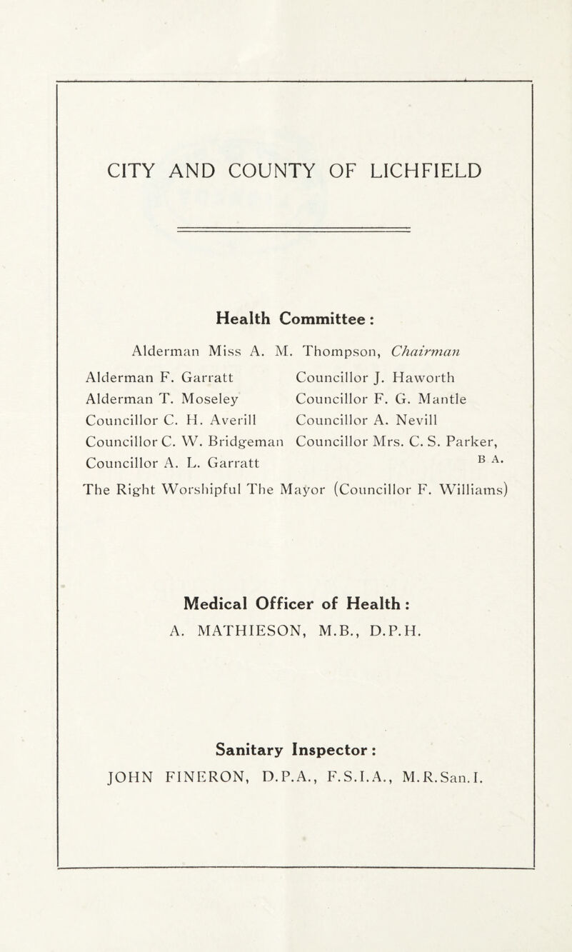 Health Committee : Alderman Miss A. M. Thompson, Chairman Alderman F. Garratt Councillor J. Haworth Alderman T. Moseley Councillor F. G. Mantle Councillor C. H. Averill Councillor A. Nevill Councillor C. W. Bridgeman Councillor Mrs. C. S. Parker, Councillor A. L. Garratt B A* The Right Worshipful The Mayor (Councillor F. Williams) Medical Officer of Health : A. MATHIESON, M.B., D.P.H. Sanitary Inspector: JOHN FINFRON, D.P.A., F.S.I.A., M.R.San.I.