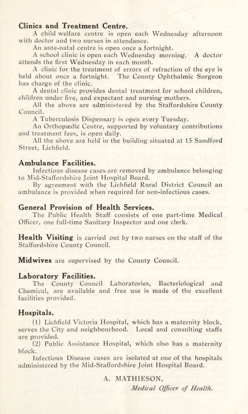 Clinics and Treatment Centre, A child welfare centre is open each Wednesday afternoon with doctor and two nurses in attendance. An ante-natal centre is open once a fortnight. A school clinic is open each Wednesday morning. A doctor attends the first Wednesday in each month. A clinic for the treatment of errors of refraction of the eye is held about once a fortnight. The County Ophthalmic Surgeon has charge of the clinic. A dental clinic provides dental treatment for school children, children under five, and expectant and nursing mothers. All the above are administered by the Staffordshire County Council. A Tuberculosis Dispensary is open every Tuesday. An Orthopaedic Centre, supported by voluntary contributions and treatment fees, is open daily. All the above are held in the building situated at 15 Sandford Street, Lichfield. Ambulance Facilities* Infectious disease cases are removed by ambulance belonging to Mid-Staffordshire Joint Hospital Board. By agreement with the Lichfield Rural District Council an ambulance is provided when required for non-infectious cases. General Provision of Health Services, The Public Health Staff consists of one part-time Medical Officer, one full-time Sanitary Inspector and one clerk. Health Visiting is carried out by two nurses on the staff of the Staffordshire County Council. Midwives are supervised by the County Council. Laboratory Facilities. The County Council Laboratories, Bacteriological and Chemical, are available and free use is made of the excellent facilities provided. Hospitals. (1) Lichfield Victoria Hospital, which has a maternity block, serves the City and neighbourhood. Local and consulting staffs are provided. (2) Public Assistance Hospital, which also has a maternity block. Infectious Disease cases are isolated at one of the hospitals administered by the Mid-Staffordshire Joint Hospital Board. A. MATHIESON, Medical Officer of Health.