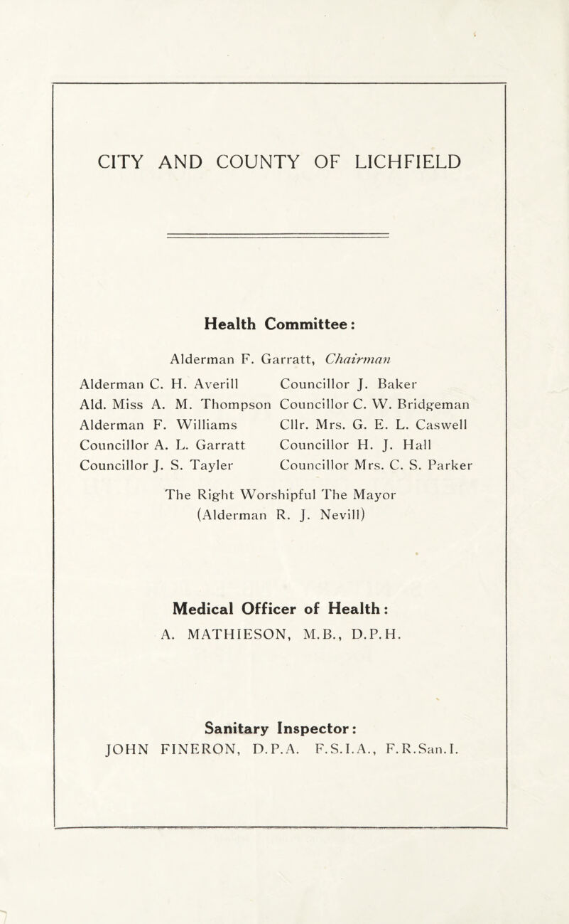 Health Committee: Alderman F. Garratt, Chairman Alderman C. H. Averill Councillor J. Baker Aid. Miss A. M. Thompson Councillor C. W. Bridgeman Alderman F. Williams Cllr. Mrs. G. E. L. Caswell Councillor A. L. Garratt Councillor H. J. Hall Councillor J. S. Tayler Councillor Mrs. C. S. Parker The Right Worshipful The Mayor (Alderman R. J. Nevill) Medical Officer of Health: A. MATHIESON, M.B., D.P.H. Sanitary Inspector: JOHN FINERON, D.P.A. F.S.I.A., F.R.San.I.
