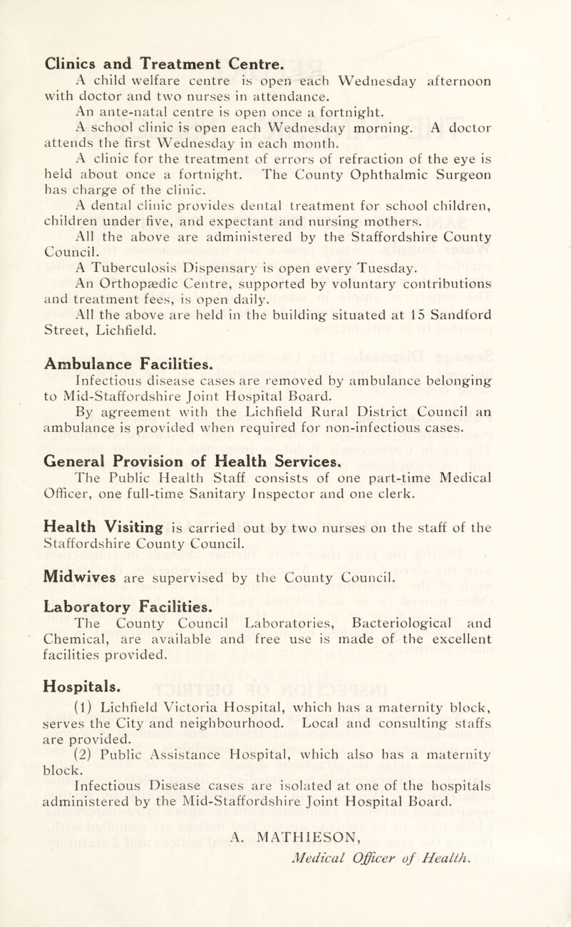 Clinics and Treatment Centre. A child welfare centre is open each Wednesday afternoon with doctor and two nurses in attendance. An ante-natal centre is open once a fortnight. A school clinic is open each Wednesday morning. A doctor attends the first Wednesday in each month. A clinic for the treatment of errors of refraction of the eye is held about once a fortnight. The County Ophthalmic Surgeon has charge of the clinic. A dental clinic provides dental treatment for school children, children under five, and expectant and nursing mothers. All the above are administered by the Staffordshire County Council. A Tuberculosis Dispensary is open every Tuesday. An Orthopaedic Centre, supported by voluntary contributions and treatment fees, is open daily. All the above are held in the building situated at 15 Sandford Street, Lichfield. Ambulance Facilities. Infectious disease cases are removed by ambulance belonging to Mid-Staffordshire Joint Hospital Board. By agreement with the Lichfield Rural District Council an ambulance is provided when required for non-infectious cases. General Provision of Health Services. The Public Health Staff consists of one part-time Medical Officer, one full-time Sanitary Inspector and one clerk. Health Visiting is carried out by two nurses on the staff of the Staffordshire County Council. Midwives are supervised by the County Council. Laboratory Facilities. The County Council Laboratories, Bacteriological and Chemical, are available and free use is made of the excellent facilities provided. Hospitals. (1) Lichfield Victoria Hospital, which has a maternity block, serves the City and neighbourhood. Local and consulting staffs are provided. (2) Public Assistance Hospital, which also has a maternity block. Infectious Disease cases are isolated at one of the hospitals administered by the Mid-Staffordshire Joint Hospital Board. A. MATHIESON, Medical Officer of Health.