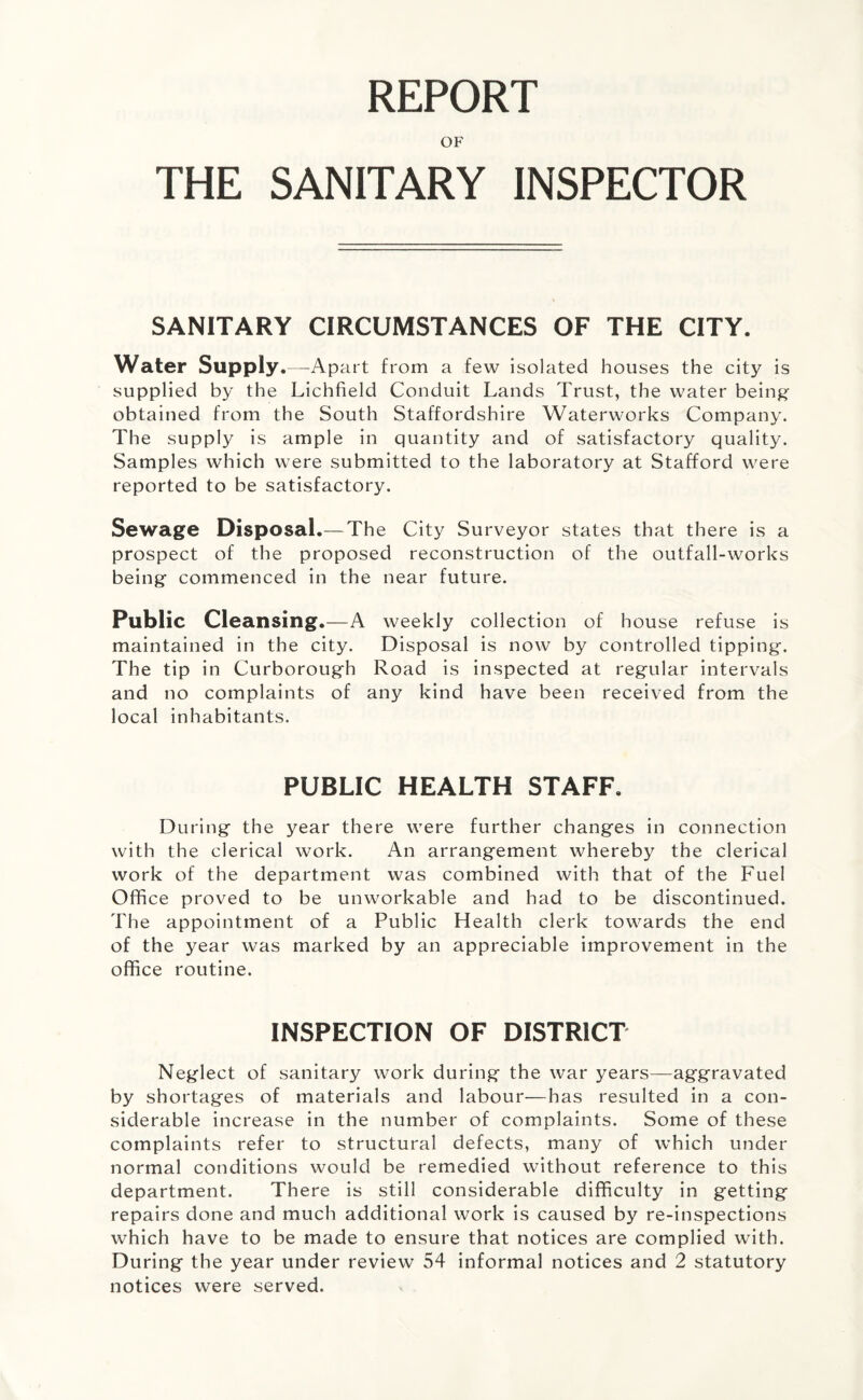 REPORT OF THE SANITARY INSPECTOR SANITARY CIRCUMSTANCES OF THE CITY. Water Supply.—Apart from a few isolated houses the city is supplied by the Lichfield Conduit Lands Trust, the water being- obtained from the South Staffordshire Waterworks Company. The supply is ample in quantity and of satisfactory quality. Samples which were submitted to the laboratory at Stafford were reported to be satisfactory. Sewage Disposal.— The City Surveyor states that there is a prospect of the proposed reconstruction of the outfall-works being commenced in the near future. Public Cleansing.—A weekly collection of house refuse is maintained in the city. Disposal is now by controlled tipping. The tip in Curborough Road is inspected at regular intervals and no complaints of any kind have been received from the local inhabitants. PUBLIC HEALTH STAFF. During the year there were further changes in connection with the clerical work. An arrangement whereby the clerical work of the department was combined with that of the Fuel Office proved to be unworkable and had to be discontinued. The appointment of a Public Health clerk towards the end of the year was marked by an appreciable improvement in the office routine. INSPECTION OF DISTRICT Neglect of sanitary work during the war years—aggravated by shortages of materials and labour—has resulted in a con¬ siderable increase in the number of complaints. Some of these complaints refer to structural defects, many of which under normal conditions would be remedied without reference to this department. There is still considerable difficulty in getting repairs done and much additional work is caused by re-inspections which have to be made to ensure that notices are complied with. During the year under review 54 informal notices and 2 statutory notices were served.