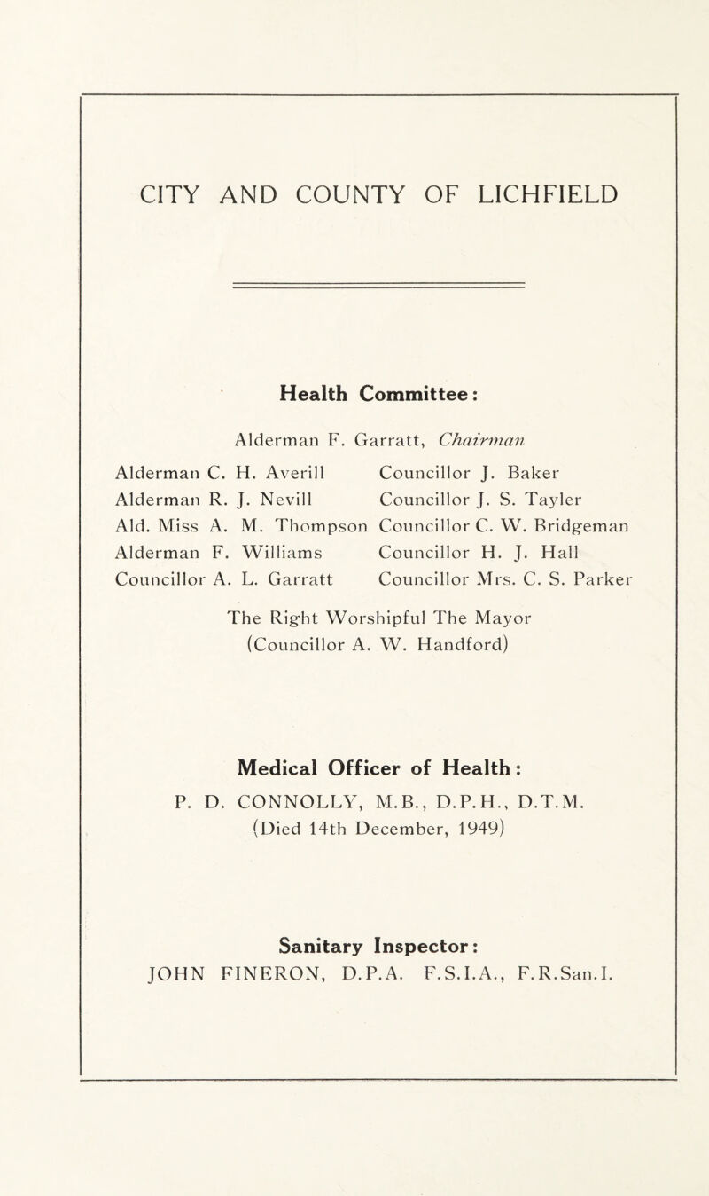 Health Committee: Alderman F. Garratt, Chairman Alderman C. H. Averill Councillor J. Baker Alderman R. J. Nevill Councillor J. S. Tayler Aid. Miss A. M. Thompson Councillor C. W. Bridgeman Alderman F. Williams Councillor H. J. Hall Councillor A. L. Garratt Councillor Mrs. C. S. Parker The Right Worshipful The Mayor (Councillor A. W. Handford) Medical Officer of Health: P. D. CONNOLLY, M.B., D.P.H., D.T.M. (Died 14th December, 1949) Sanitary Inspector: JOHN FINERON, D.P.A. F.S.I.A., F.R.San.I.