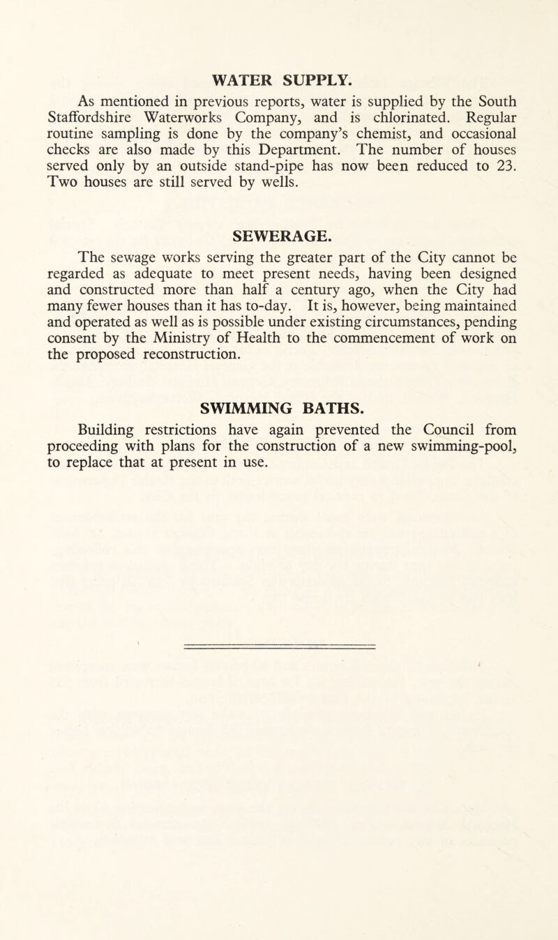 WATER SUPPLY. As mentioned in previous reports, water is supplied by the South Staffordshire Waterworks Company, and is chlorinated. Regular routine sampling is done by the company’s chemist, and occasional checks are also made by this Department. The number of houses served only by an outside stand-pipe has now been reduced to 23. Two houses are still served by wells. SEWERAGE. The sewage works serving the greater part of the City cannot be regarded as adequate to meet present needs, having been designed and constructed more than half a century ago, when the City had many fewer houses than it has to-day. It is, however, being maintained and operated as well as is possible under existing circumstances, pending consent by the Ministry of Health to the commencement of work on the proposed reconstruction. SWIMMING BATHS. Building restrictions have again prevented the Council from proceeding with plans for the construction of a new swimming-pool, to replace that at present in use.