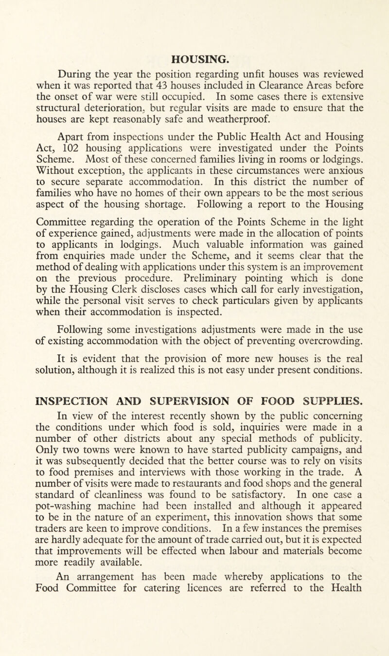 HOUSING. During the year the position regarding unfit houses was reviewed when it was reported that 43 houses included in Clearance Areas before the onset of war were still occupied. In some cases there is extensive structural deterioration, but regular visits are made to ensure that the houses are kept reasonably safe and weatherproof. Apart from inspections under the Public Health Act and Housing Act, 102 housing applications were investigated under the Points Scheme. Most of these concerned families living in rooms or lodgings. Without exception, the applicants in these circumstances were anxious to secure separate accommodation. In this district the number of families who have no homes of their own appears to be the most serious aspect of the housing shortage. Following a report to the Housing Committee regarding the operation of the Points Scheme in the light of experience gained, ad justments were made in the allocation of points to applicants in lodgings. Much valuable information was gained from enquiries made under the Scheme, and it seems clear that the method of dealing with applications under this system is an improvement on the previous procedure. Preliminary pointing which is done by the Housing Clerk discloses cases which call for early investigation, while the personal visit serves to check particulars given by applicants when their accommodation is inspected. Following some investigations adjustments were made in the use of existing accommodation with the object of preventing overcrowding. It is evident that the provision of more new houses is the real solution, although it is realized this is not easy under present conditions. INSPECTION AND SUPERVISION OF FOOD SUPPLIES. In view of the interest recently shown by the public concerning the conditions under which food is sold, inquiries were made in a number of other districts about any special methods of publicity. Only two towns were known to have started publicity campaigns, and it was subsequently decided that the better course was to rely on visits to food premises and interviews with those working in the trade. A number of visits were made to restaurants and food shops and the general standard of cleanliness was found to be satisfactory. In one case a pot-washing machine had been installed and although it appeared to be in the nature of an experiment, this innovation shows that some traders are keen to improve conditions. In a few instances the premises are hardly adequate for the amount of trade carried out, but it is expected that improvements will be effected when labour and materials become more readily available. An arrangement has been made whereby applications to the Food Committee for catering licences are referred to the Health