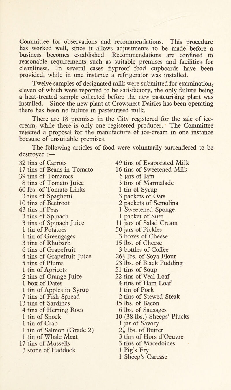 Committee for observations and recommendations. This procedure has worked well, since it allows adjustments to be made before a business becomes established. Recommendations are confined to reasonable requirements such as suitable premises and facilities for cleanliness. In several cases flyproof food cupboards have been provided, while in one instance a refrigerator was installed. Twelve samples of designated milk were submitted for examination, eleven of which were reported to be satisfactory, the only failure being a heat-treated sample collected before the new pasteurising plant was installed. Since the new plant at Crowsnest Dairies has been operating there has been no failure in pasteurised milk. There are 18 premises in the City registered for the sale of ice¬ cream. while there is only one registered producer. The Committee rejected a proposal for the manufacture of ice-cream in one instance because of unsuitable premises. The following articles of food destroyed :— 32 tins of Carrots 17 tins of Beans in Tomato 39 tins of Tomatoes 8 tins of Tomato Juice 60 lbs. of Tomato Links 3 tins of Spaghetti 10 tins of Beetroot 43 tins of Peas 3 tins of Spinach 3 tins of Spinach juice 1 tin of Potatoes 1 tin of Greengages 3 tins of Rhubarb 6 tins of Grapefruit 4 tins of Grapefruit Juice 5 tins of Plums 1 tin of Apricots 2 tins of Orange Juice 1 box of Dates 1 tin of Apples in Syrup 7 tins of Fish Spread 13 tins of Sardines 4 tins of Herring Roes 1 tin of Snoek 1 tin of Crab 1 tin of Salmon (Grade 2) 1 tin of Whale Meat 17 tins of Mussells 3 stone of Haddock were voluntarily surrendered to be 49 tins of Evaporated Milk 16 tins of Sweetened Milk 6 jars of Jam 3 tins of Marmalade 1 tin of Syrup 3 packets of Oats 2 packets of Semolina 1 Sweetened Sponge 1 packet of Suet 11 jars of Salad Cream 50 jars of Pickles 3 boxes of Cheese 15 lbs. of Cheese 3 bottles of Coffee 26J lbs. of Soya Flour 23 lbs. of Black Pudding 51 tins of Soup 22 tins of Veal Loaf 4 tins of Ham Loaf 1 tin of Pork 2 tins of Stewed Steak 15 lbs. of Bacon 6 lbs. of Sausages 10 (38 lbs.) Sheeps’ Plucks 1 jar of Savory 2\ lbs. of Butter 3 tins of Hors d’Oeuvre 3 tins of Macedoines 1 Pig’s Fry 1 Sheep’s Carcase