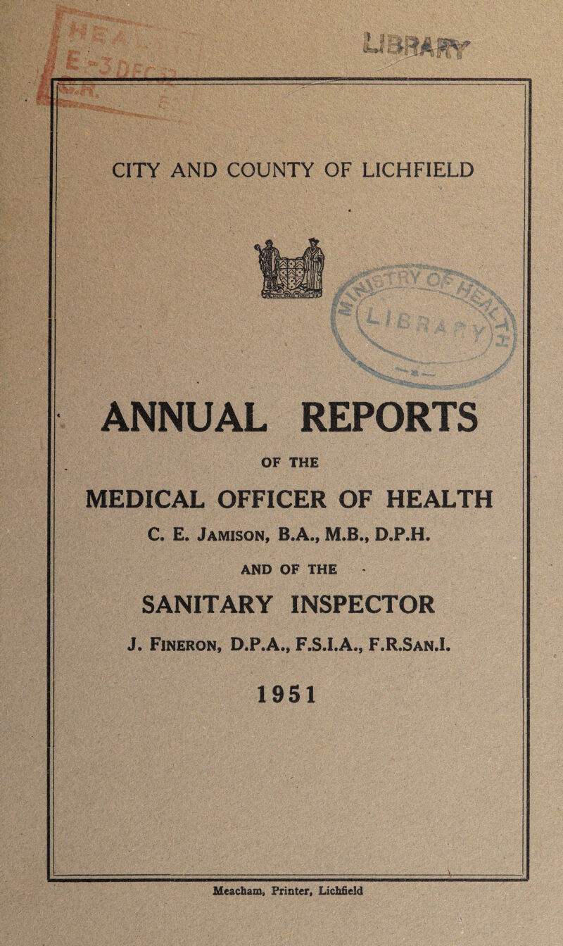 ANNUAL REPORTS OF THE MEDICAL OFFICER OF HEALTH C. E. Jamison, B.A., M.B., D.P.H. AND OF THE SANITARY INSPECTOR J. Fineron, D.P.A., F.S.I.A., F.R.San.I. 1951 Meacham, Printer, Lichfield